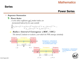 © Art Traynor 2011
Mathematics
Power Series
Series
 Power Series
A series whose coefficients and product indices are
incremented/indexed by the same variable
x
x , c = 0
r r
Σ an ( x – c )n = a0 ( x – c )0 + ai ( x – c )i + ai + 1 ( x – c )i + 1 + …
+ an – 1 ( x – c )n – 1 + an ( x – c )n + …
∞
n = 0
Radius or Interval of Convergence ( ROC / IOC )n
xO
x = c
– r +r
O
– r + r
The interval ( inclusive or exclusive ) over which the PSR converges absolutely
Homogenous – radius/interval
of convergence is centered at
the coordinate system origin
Inhomogenous – radius/interval
of convergence is “centered”
at x = c
c – r c + r
ConvergenceDivergence Divergence
ConvergenceDivergence Divergence
Sequence Summation
 