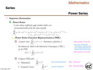 © Art Traynor 2011
Mathematics
Power Series
Series
 Power Series
A series whose coefficients and product indices are
incremented/indexed by the same variable
Σ an ( x – c )n = a0 ( x – c )0 + ai ( x – c )i + ai + 1 ( x – c )i + 1 + …
+ an – 1 ( x – c )n – 1 + an ( x – c )n + …
∞
n = 0
Power Series Function Representation ( PSR )n
o A power series determines a function f Swok, Section 11.7, Pg. 573
Σ an ( x – c )n
∞
n = 0
the domain of which is the Interval of Convergence ( IOC )
of the PSR
Σf(x) = an ( x – c )n
∞
n = 0
o Compare PSR with :
Swok, Section 11.7, Pg. 574
 Polynomial:
 Geometric Series:
This is why “ Polynomial
Curve Fitting ” works but only
over a defined interval for an
arbitrary Polynomial function
Σ an x n
∞
n = 0
Wiki: “ Polynomial ”
Σ ax n
∞
n = 0
Wiki: “ Geometric Series ”
Non-constant Coefficients
Constant Coefficients
Sequence Summation
 