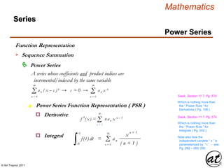 © Art Traynor 2011
Mathematics
Power Series
Series
 Power Series
A series whose coefficients and product indices are
incremented/indexed by the same variable
Σ an ( x – c )n → c = 0 → an x n
∞
n = 0
Power Series Function Representation ( PSR )n
o Derivative
Swok, Section 11.7, Pg. 574
Σ
∞
n = 0
Σf ′(x) = nan x n – 1
∞
n = 1
Which is nothing more than
the “ Power Rule ” for
Derivatives ( Pg. 106 )
o Integral
Swok, Section 11.7, Pg. 574
Which is nothing more than
the “ Power Rule ” for
Integrals ( Pg. 242 )
∫ f(t) dt = an
0
x
x
n + 1
( n + 1 )
Σ
∞
n = 0
Note also how the
independent variable “ x ” is
parameterized by “ t ” - see
Pg. 282 – 283, 290
Sequence Summation
Function Representation
 