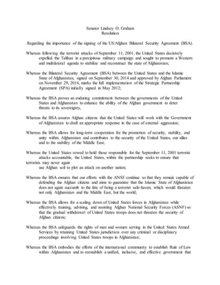 Senator Lindsey O. Graham
Resolution
Regarding the importance of the signing of the US/Afghan Bilateral Security Agreement (BSA).
Whereas following the terrorist attacks of September 11, 2001, the United States decisively
expelled the Taliban in a precipitous military campaign and sought to promote a Western
and multilateral agenda to stabilize and reconstruct the state of Afghanistan;
Whereas the Bilateral Security Agreement (BSA) between the United States and the Islamic
State of Afghanistan, signed on September 30, 2014 and approved by Afghan Parliament
on November 29, 2014, marks the full implementation of the Strategic Partnership
Agreement (SPA) initially signed in May 2012;
Whereas the BSA proves an enduring commitment between the governments of the United
States and Afghanistan to enhance the ability of the Afghan government to deter
threats to its sovereignty,
Whereas the BSA assures Afghan citizens that the United States will work with the Government
of Afghanistan to draft an appropriate response in the case of external aggression;
Whereas the BSA allows for long-term cooperation for the promotion of security, stability, and
unity within Afghanistan and contributes to the security of the United States, our allies
and to the stability of the Middle East;
Whereas the United States vowed to hold those responsible for the September 11, 2001 terrorist
attacks accountable, the United States, within the partnership seeks to ensure that
terrorists may never again
use Afghan soil to plot an attack on another nation;
Whereas the BSA ensures that our efforts with the ANSF continue so that they remain capable of
defending the Afghan citizens and aims to guarantee that the Islamic State of Afghanistan
does not again succumb to the fate of being a terrorist safe-haven, which would threaten
not only Afghanistan and the Middle East, but the world;
Whereas the BSA allows for a scaling down of United States forces in Afghanistan while
effectively training, advising, and assisting Afghan National Security Forces (ASNF) so
that the gradual withdrawal of United States troops does not threaten the security of
Afghan citizens;
Whereas the BSA safeguards the rights of men and women serving in the United States Armed
Services by retaining United States jurisdiction over any criminal or disciplinary
proceedings involving United States troops in Afghanistan;
Whereas the BSA embodies the efforts of the international community to establish Rule of Law
within Afghanistan and to reestablish a unified, inclusive, and effective government that
 