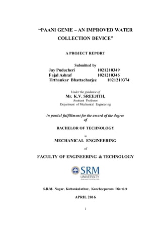 i
“PAANI GENIE – AN IMPROVED WATER
COLLECTION DEVICE”
A PROJECT REPORT
Submitted by
Jay Puducheri 1021210349
Fajal Ashraf 1021210346
Tirthankar Bhattacharjee 1021210374
Under the guidance of
Mr. K.V. SREEJITH,
Assistant Professor
Department of Mechanical Engineering
in partial fulfillment for the award of the degree
of
BACHELOR OF TECHNOLOGY
in
MECHANICAL ENGINEERING
of
FACULTY OF ENGINEERING & TECHNOLOGY
S.R.M. Nagar, Kattankulathur, Kancheepuram District
APRIL 2016
 