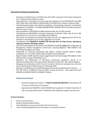 Job Involves & Technical comprehension:
 Operations and Maintenance of 150 BTS sites with 5 BSC’s along with Transmission Equipments
and 18 Optical drops at Madurai cluster.
 Good experience in Installation, Commissioning and Integration of new ERICSSON BTS sites (RBS
2202, 2206, 2204, 2302,2308,2111,2964 & 6202 (3G WCDMA BTS)), Creation of IDB via R-OMT.
 Coordinating with Project team while the Installation, Commissioning, Integration and software
upgradation of HUWAWEI - 3G NodeB DBS3900 RTN910, 950,980 TXN & microwave equipment,
And also scripts running
 Hop up gradation of ERICSSON & HUAWEI equipment MLE, ML-TN, PDH and SDH
 Commissioning of ERICCSSON Transmission equipment of Minilink Traffic node 2P, 6P & 20P
with NPU 3B , LTU 155 e/o, ETU 2 and MMU 2D and MMU 2E
 Planning for the capacity sites and potentially high area sites also suggesting micro BTS for the
wherever it required.(So far near 15 sites suggested in my cluster)
 Co-ordination with ERICSSON & HUAWEI TXN Planning team for Ring closures, dependency
reduction and other TXN design related.
 End to End responsibility for all activities like ERICSSON & HUAWEI product BTS Configuration &
Management, Incident management, transmission, rerouting Migration, NMS VISIBILITY and
monitoring Throughput and erlang.
 Responsible for extracting daily/weekly BSS Reports including detailed network outages
investigation on TT (Trouble Tickets), Maintaining KPI and providing RCA.
 Regular analysis of OMC statistical reports suggesting vital network changes (TRX addition, Radio
N/W parameter changes, PCM addition, etc)
 Operations and Maintenance of Microwave Transmission equipment services & E1
definitions/configuration to be made between ERICSSON & HUAWEI BTS - BSC capacity additions.
 Managing and coordination with RF Team for Customer related and coverage issues, And also
Good understanding of TEMS Link Planner TND design TOOL
 Operations and Maintenance of iWAN (Integrated wireless Access Network) link customers (
P2P TDM, P2P IP & P2MP) RF Circuits for MPLS, Internet & intranet – o&m experienced with
RADWIN, ALVARION, PRIMATEL & MAKSAT Products..
 Achievements & Awards
 Awarded as project team leader in “THANE CYCLONE RESTORATION” at Pondicherry,TN
in the year of 2012 by Current Employer.
 Appreciated by CTO(AIRTEL Ltd) & ERICSSON top management for fastest restoration of
102 sites during Flood incident in MADURAI cluster Appeared in global news letter too.
Personal attributes:
• Prefer to work with team.
• Ready to shoulder Responsibilities.
• Easily adaptable to any new environment with minimum time.
• I have successfully applied this new information in my working situations.
 