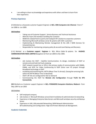 • I am willing to share my knowledge and experience with others and keen to learn from
their experience.
Previous Experience
( I ) Worked as a Associate customer Support Engineer at M/s. CMS Computers Ltd. Chennai - from 1st
Jan 2006 to Jun 2009.
Job Involves
 Taking care of Customer Support , Service Business and Technical Assistance
 With the Team of 8 members handling the Customer
 iWAN link related Point to point and multipoint RF solution to corporate customers
 Maintaining Microsoft windows server & systems with 250+ customers
 Implementing & Maintaining Remote management & the LAN / WAN Services for
Intranet/internet,
 Responsible for maintaining company policy & secured Level Backup and Recovery
( II ) Worked as a Customer support Engineer in M/s. Micro Cable & systems for HUGHES
COMMUNICATION INDIA LIMITED Bangalore-52 from Jan-2003 to Dec 2005.
Job Involves
 Job involves the VSAT – Satellite Communication, Its design, installation of VSAT at
remote end and Hub End Fault analyzing
 VSAT network Leased line or VPN is the primary media of communication with DAMA,
PAMA, and SCPC for Video Conferencing & VOIP (Voice over IP) project through
Broadband technology in VSAT
 escalating and monitoring the MTTA (Mean Time To Arrival), Closing the servicing Calls
within the MTTR (Mean Time To Resolved)
 VSAT’s RF link are configured for Dial on demand
 Commissioning the VSAT for Remote site Configuration through T1/E1 for BTS
Connectivity
(III) Worked as a Customer support Engineer in M/s. PCMAKERS Computers Solutions, Madurai - from
May 1997 to Jan 2003
Job Involves
• Self employed company
• Job involves in Microsoft Windows server/client Installation & administration & networking
• Experience in Managing Enterprise Data Servers and Microsoft windows security and Backup
Server
• Experience in LAN, LAN extended Networking, WAN Network Administration
&Troubleshooting and Configuration. High end Printers Maintains & Management.
Academic Credentials
 