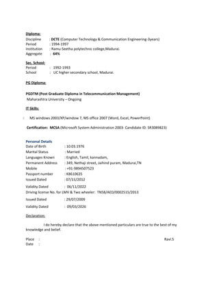 Diploma:
Discipline : DCTE (Computer Technology & Communication Engineering-3years)
Period : 1994-1997
Institution : Ramu-Seetha polytechnic college,Madurai.
Aggregate : 64%
Sec. School:
Period : 1992-1993
School : UC higher secondary school, Madurai.
PG Diploma:
PGDTM (Post Graduate Diploma in Telecommunication Management)
Maharashtra University – Ongoing
IT Skills:
 MS windows 2003/XP/window 7, MS office 2007 (Word, Excel, PowerPoint)
Certification: MCSA (Microsoft System Administration 2003- Candidate ID: SR3089823)
Personal Details
Date of Birth : 10.03.1976
Marital Status : Married
Languages Known : English, Tamil, kannadam,
Permanent Address : 349, Nethaji street, Jaihind puram, Madurai,TN
Mobile : +91-9894507523
Passport number : K8610635
Issued Dated : 07/11/2012
Validity Dated : 06/11/2022
Driving license No. for LMV & Two wheeler: TN58/AED/0002515/2013
Issued Dated : 29/07/2009
Validity Dated : 09/03/2026
Declaration:
I do hereby declare that the above mentioned particulars are true to the best of my
knowledge and belief.
Place : Ravi.S
Date :
 