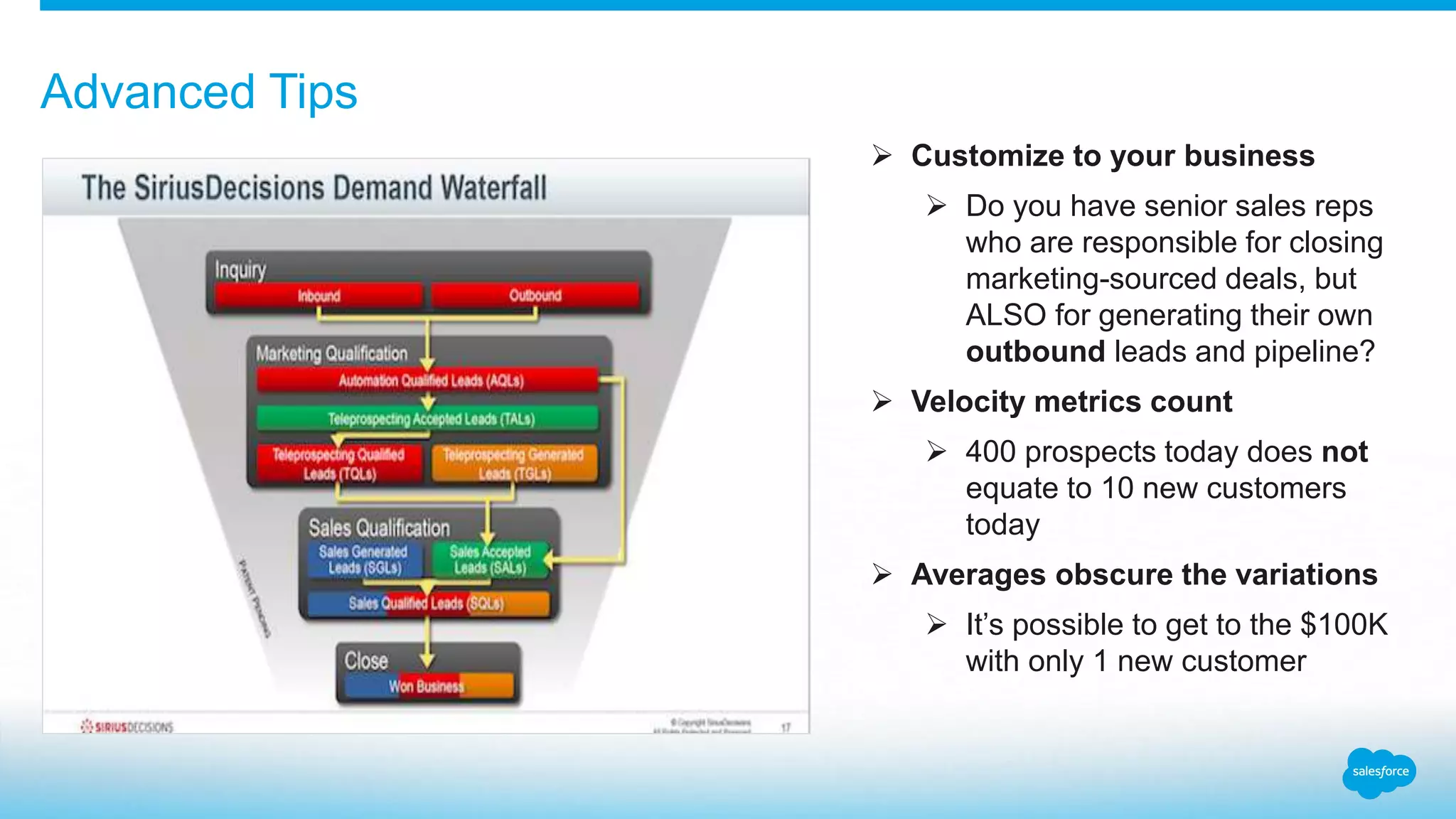 Advanced Tips
 Customize to your business
 Do you have senior sales reps
who are responsible for closing
marketing-sourced deals, but
ALSO for generating their own
outbound leads and pipeline?
 Velocity metrics count
 400 prospects today does not
equate to 10 new customers
today
 Averages obscure the variations
 It’s possible to get to the $100K
with only 1 new customer
 