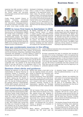 06 / 2016 www.teas.eu
11Business News
explained how ASK provides a platform
for Azerbaijani entrepreneurs to enter
the French market and vice-versa,
providing legal counsel and match-making
opportunities.
Finally, Claude Humbert, Director of
Industry, Innovation, International
Relations and Durable Development,
CCI International Champagne-Ardenne,
outlined the industries of the region, many
of which mirror those currently being
developed in Azerbaijan, indicating where
there is scope for future collaboration,
especially in the agricultural sector, the
region being the primary producer of
cereals in France. The evening culminated
with a jazz concert by the Elchin Shirinov
Trio as part of the annual Sunnyside Jazz
Festival before around 120 ecstatic fans,
in advance of his performance at the
renowned Festival Jazz à Saint-Germain-
des-Prés Paris the following evening (see
p.6). There were many networking opportunities
EBRD to issue first loans to Azerbaijan in 2016
For the first time, the European Bank for
Reconstruction and Development (EBRD)
will provide loans to Azerbaijan in 2016
to support agribusiness and women’s
entrepreneurship projects. The decision
was revealed by Neil McKain, Head, EBRD
Baku office, during a workshop on 5 May.
He reiterated that the key factor behind the
EBRD country strategy for Azerbaijan is to
support economic diversification.
Mr McKain explained that the EBRD
annually finances dozens of projects
in support of small- and medium-sized
enterprises (SMEs) in Azerbaijan, assisting
at all stages, starting from the allocation
of funds and concluding with marketing
the product. The EBRD also provides
consulting services to ensure that financial
reporting, marketing and other elements
are compliant with international practice.
He added that, to date, the EBRD has
already helped nearly 400 companies with
business development. Mr McKain also
revealed that around $50m (£35m) would
be allocated during 2016 to finance the
agricultural sector within the framework of
the Azerbaijan Agricultural Finance Facility
(AZAFF) in the country. The EBRD is also
organising training sessions for bankers,
focusing on agricultural lending.
New gas condensate reserves in the offing
Speaking at the SOCAR International Practical Conference on the
Caspian Basin and Central Asia: Trade, Logistics, Oil Processing
and Oil and Chemistry, Natig Aliyev, Azerbaijani Energy Minister,
commented that Azerbaijan is currently seeking to exploit all
untapped gas condensate reserves in its Caspian Sea fields.
He continued: “There is a need to develop mining projects, and
all resources are available for this. In the future, we will see the
third stage of the full-field development of the Shah Deniz gas
condensate field. The potential of the Azeri–Chirag–Guneshli
(ACG) oil and gas field block in the Azerbaijani sector of the
Caspian Sea has not been fully exploited. It is necessary to
conduct additional exploration there and prospect for the deposits
below the productive stratum.”
Mr Aliyev commented that peak oil production was recorded at
the level of 51m tonnes in Azerbaijan in 2010. He explained that
the shortfall in oil production and the reduced oil price would be
offset by increased gas production. In total, 8m tonnes of oil were
produced on the ACG field in the first quarter of 2016, of which
5.3m tonnes were exported. Altogether, some 70bn m3
(bcm) of
gas and 18m tonnes of condensate have been produced at the
Shah Deniz gas and condensate field since the beginning of its
production operation in 2006.
Dentons client alerts and guidance
Following the approval of a law On the
Implementation of Special Financing for
Investment Projects in Connection with
Construction and Infrastructure Facilities
by Azerbaijani President Ilham Aliyev on
15 March, leading law firm Dentons (a
TEAS member company) issued a client
alert. The new law introduces options for
the potential financing of Build-Operate-
Transfer (BOT) projects, and the full alert
can be read at http://bit.ly/dentonsbot.
Dentons also issued a client alert on the
new law regarding licenses and permits,
aimed at protecting and promoting local
entrepreneurship and encouraging
business transparency, which was passed
on 21 April. To see this, go to http://bit.ly/
dentonslicensesandpermits, and in a similar
vein it issued a client alert on additional
investment incentives, focusing on tax
dispensations regarding the Garadagh
Industrial Park and other measures aimed
at attracting foreign investment. Go to
http://bit.ly/dentonsincentives to see the
full text.
Furthermore, Dentons has published the
tenth edition of its business guide entitled
Succeeding in Azerbaijan, distilling the
guidance emanating from more than
20 years of its Azerbaijani office. To
download this publication visit http://bit.ly/
dentonsdoingbusiness2016.
TAP construction begins
Greece has begun construction of a 550km
section of the Trans-Adriatic Pipeline (TAP),
with Alexis Tsipras, Greek Prime Minister,
stressing the need to create 8000 jobs to
assist the crisis-hit economy. Following
completion in 2019, TAP will bring gas from
the Shah Deniz 2 field via western Turkey
to Greece, Albania and across the Adriatic
to Italy. TAP is 870km long, running from
the Greek city of Komotini to Puglia, and
will constitute one of the three pipelines
comprising the Southern Energy Corridor,
which will play a major role in maintaining
EU energy security.
TAP will traverse 215km across Albania,
with 105km below the Adriatic and a final
8km passing across Italy. Speaking at
a ceremony in Thessaloniki, Mr Tsipras
said that the pipeline would usher Greece
and Europe into a new era, commenting:
“TAP is one of the greatest direct foreign
investment projects to be carried out in
Greece.” He explained that, for crisis-hit
Greece, it represents an investment of
over €1.5bn (£1.2bn).
Maros Sefcovic, Vice-President, EU,
explained that TAP would meet the
needs of 7m households and that: “Once
completed, TAP will be a major asset in
the European energy security tool box. By
opening up access to gas from Azerbaijan,
TAP will allow many countries, including
those in Central and South-East Europe, to
diversify their gas sources.
“The Southern Energy Corridor will be vital
for reaching the Energy Union objectives
of diversifying sources, routes and
ensuring energy security. Therefore, timely
completion is crucial so that gas from the
new suppliers can flow to Europe by 2020.”
 