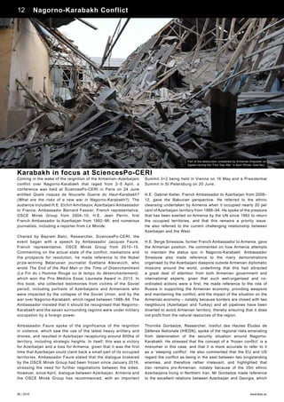 06 / 2016 www.teas.eu
Coming in the wake of the reignition of the Armenian–Azerbaijani
conflict over Nagorno-Karabakh that raged from 2–5 April, a
conference was held at SciencesPo-CERI in Paris on 24 June
entitled Quels risques de Nouvelle Guerre du Haut-Karabakh?
(What are the risks of a new war in Nagorno-Karabakh?). The
audience included H.E. Elchin Amirbayov, Azerbaijani Ambassador
to France; Ambassador Bernard Fassier, French representative,
OSCE Minsk Group from 2004–10; H.E. Jean Perrin, first
French Ambassador to Azerbaijan from 1992–96; and numerous
journalists, including a reporter from Le Monde.
Chaired by Bayram Balci, Researcher, SciencesPo-CERI, the
event began with a speech by Ambassador Jacques Faure,
French representative, OSCE Minsk Group from 2010–15.
Commenting on the actual state of the conflict, mediations and
the prospects for resolution, he made reference to the Nobel
prize-winning Belarusian journalist Svetlana Alexievich, who
wrote The End of the Red Man or the Time of Disenchantment
(La Fin du L’Homme Rouge ou le temps du désenchantement),
which won the Prix Médicis Essai Laureate Award in 2013. In
this book, she collected testimonies from victims of the Soviet
period, including portraits of Azerbaijanis and Armenians who
were impacted by the collapse of the Soviet Union, and by the
war over Nagorno-Karabakh, which raged between 1988­–94. The
Ambassador insisted that it should be recognised that Nagorno-
Karabakh and the seven surrounding regions were under military
occupation by a foreign power.
Ambassador Faure spoke of the significance of the reignition
in violence, which saw the use of the latest heavy artillery and
drones, and resulted in Azerbaijan recapturing around 800ha of
territory, including strategic heights. In itself, this was a victory
for Azerbaijan and a loss for Armenia, given that it was the first
time that Azerbaijan could claim back a small part of its occupied
territories. Ambassador Faure stated that the dialogue brokered
by the OSCE Minsk Group had been frozen since January 2016,
stressing the need for further negotiations between the sides.
However, since April, dialogue between Azerbaijan, Armenia and
the OSCE Minsk Group has recommenced, with an important
Summit 3+2 being held in Vienna on 16 May and a Presidential
Summit in St Petersburg on 20 June.
H.E. Gabriel Keller, French Ambassador to Azerbaijan from 2008–
12, gave the Bakuvian perspective. He referred to the ethnic
cleansing undertaken by Armenia when it occupied nearly 20 per
cent of Azerbaijani territory from 1988–94. He spoke of the pressure
that has been exerted on Armenia by the UN since 1993 to return
the occupied territories, and that this remains a priority issue.
He also referred to the current challenging relationship between
Azerbaijan and the West.
H.E. Serge Smessow, former French Ambassador to Armenia, gave
the Armenian position. He commented on how Armenia attempts
to maintain the status quo in Nagorno-Karabakh. Ambassador
Smessow also made reference to the many demonstrations
organised by the Azerbaijani diaspora outside Armenian diplomatic
missions around the world, underlining that this had attracted
a great deal of attention from both Armenian government and
international experts, given that such well-organised and co-
ordinated actions were a first. He made reference to the role of
Russia in supporting the Armenian economy, providing weapons
and maintaining the conflict, and the impact of the situation on the
Armenian economy – notably because borders are closed with two
neighbours (Azerbaijan and Turkey) and all pipelines have been
diverted to avoid Armenian territory, thereby ensuring that it does
not profit from the natural resources of the region.
Thornike Gordadze, Researcher, Institut des Hautes Études de
Défense Nationale (IHEDN), spoke of the regional risks emanating
from deterioration of the security situation around Nagorno-
Karabakh. He stressed that the concept of a ‘frozen conflict’ is a
misnomer in this case, and that it is more accurate to refer to it
as a ‘sleeping conflict’. He also commented that the EU and US
regard the conflict as being in the east between two longstanding
enemies, and therefore rather irrelevant, and highlighted that
Iran remains pro-Armenian, notably because of the 35m ethnic
Azerbaijanis living in Northern Iran. Mr Gordadze made reference
to the excellent relations between Azerbaijan and Georgia, which
Karabakh in focus at SciencesPo-CERI
Part of the destruction unleashed by Armenian firepower on
Agdam during the ‘Four Day War’ in April (Photo: AzerTac)
12 Nagorno-Karabakh Conflict
 