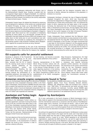 06 / 2016 www.teas.eu
shares a similarly challenging relationship with Russia, due to
the Abkhazia/South Ossetia issue. Drawing a parallel with the
unrecognised illegal regime in Nagorno-Karabakh, he underlined
that the Georgian authorities do not speak to the puppet regimes in
Abkhazia and South Ossetia, but directly to the country responsible
for these territorial issues – Russia.
Ambassador Fassier began the debate that followed by explaining
how all elements for resolution of the conflict are contained within
the Madrid Principles, as drawn up by the OSCE Minsk Group
and accepted by Azerbaijan, yet never ratified by Armenia. These
stipulate the need for an incremental, phased Armenian withdrawal
from the seven regions surrounding Nagorno-Karabakh. In Nagorno-
Karabakh itself, there would be a fair consultation of inhabitants
regarding its future status, as a pre-requisite, provided that all
Azerbaijani Internally Displaced Persons (IDPs) and refugees could
safely return to their lands prior to such consultations over self-
determination. He concluded by explaining the intransigence of
the Armenian position under Armenian President Serzh Sargsyan,
which regards the occupied territories as being ‘liberated’.
Ambassador Perrin commented on the role of the international
Armenian diaspora in fanning the flames of the conflict, although Mr
Smessow dismissed this, stating that the diaspora has negligible
influence. He stressed that the diaspora constantly refers to
memories of identity, whereas the emphasis of the population in
Armenia is on survival.
Ambassador Amirbayov criticised the map of Nagorno-Karabakh
displayed throughout the event, which was inaccurate and
endorsed the independence of Nagorno-Karabakh, using Armenian
placenames as if these were entrenched in fact. He explained the
extent of ethnic cleansing that had taken place in the occupied
territories, the destructive role of the Armenian diaspora and its
lobby in Parliaments across Europe, and the tragedy of the almost
one million Azerbaijanis who remain as IDPs. He finally laid the
blame for the current impasse at the feet of Armenian President
Serzh Sargsyan, who was born in Karabakh itself.
Finally, Ambassador Faure explained that the Bakuvian vision
remains constant, and that there is no easy resolution to the conflict.
He explained that the ‘Four Day War’ marked the first return of any
territory to Azerbaijan in over 20 years, and again commented that
it was easy for the Armenian diaspora to be the greatest patriots
as they live outside of the country, and are thus unaffected by the
hardships caused by the conflict. He concluded that the status of
the occupied territories is ‘a disaster’, with anti-personnel mines
being laid, demonstrating the conflict was far from ‘frozen’.
13Personalities – Javid Shahmaliyev 13Nagorno-Karabakh Conflict
EU supports calls for peaceful settlement
Speaking in advance of the Presidential
Summit in St Petersburg on 20 June,
Malena Mard, Head, EU delegation to
Baku, stressed that the EU is hopeful
that the meeting would result in forward
traction towards settlement of the
Armenian–Azerbaijani conflict over
Nagorno-Karabakh. Recalling the role
of the OSCE Minsk Group, tasked with
working towards the achievement of a
negotiated settlement, she stated that the
EU “supports this process and hopes that
the next meeting...can become a concrete
step towards settlement of the conflict.”
Recently, representatives of the OSCE
Minsk Group Co-Chair nations (the US,
France and Russia) delivered documents
to the relevant Foreign Ministers on both
sides regarding expansion of the existing
office of the Personal Representative of
the OSCE Chairperson-in-Office and the
establishment of an OSCE investigative
mechanism.
Maja Kocijancic, Spokesperson, EU High
Representative, noted that the recent
Vienna Summit 3+2 meeting represented
a necessary step towards achieving
peaceful conflict resolution. He stressed
the importance of the recent commitments
made by the two Presidents towards
maintaining the ceasefire and peaceful
conflict settlement. He added that any
future meeting “should take further steps
towards the commitments achieved in
Vienna.”
Armenian missile engine components found in Tartar
On 8 June, the Azerbaijani National Agency for Mine Action (ANAMA)
discovered two more unexploded ordnances (UXOs) in the Tartar
region of Azerbaijan, fired by Armenia. ANAMA informed Trend news
that its experts had examined the territory of Jamilli village in the
Tartar region, where it found and destroyed components from two
Grad missile engines and two unexploded ordnance. Altogether, an
area of 51,000m2
was inspected and cleansed.
During additional ANAMA examinations in Zardab, Tartar, Shamkir,
Agjabedi, Agdam, Fizuli, Tovuz, Goranboy, Samukh, Shamkir,
Jalilabad, Ujar, Mingachevir, Baku and Sumgayit from 7 April–8
June, 1509 UXOs, 14 anti-personnel and seven anti-tank mines
were detected and destroyed. Currently, special ANAMA rapid
response teams using minesweeper dogs are continuing their UXO
detection operations in the settlements near the ‘contact line’.
Azerbaijan and Turkey begin
joint military exercises
According to the Azerbaijani–Turkish military co-
operation agreement, exercises involving the armed
forces of the two countries have taken place in the
city of Kars. Azerbaijani Lieutenant-General Karam
Mustafayev, Commander of the Detached Combined
Arms Army and General Ismail Serdar Savaş,
Commander of the Third Army of the Republic of
Turkey, led the exercises. Representatives of the
Georgian Armed Forces were observers.
The main objective of the live-fire tactical exercises,
conducted with the involvement of more than
1200 servicemen, is the development of relations
between the forces of both countries in order to
optimise collective efficiency.
Appeal by Azerbaijanis
On 4 June, participants in the fourth Congress of World Azerbaijanis held in
Baku made an appeal to the International Atomic Energy Agency (IAEA), the EU
and the international community in connection with the activity of the Metsamor
nuclear power plant in Armenia. This 40-year-old facility – parts of which date
back to 1969 – is of outmoded design, without a containment building and is
located in a seismic zone. It currently supplies 40 per cent of all Armenian energy,
yet an EU envoy has described it as being “a danger to the entire region.”
According to the appeal by the Congress participants, the Metsamor nuclear power
plant poses a major threat to the region and the world, and it has been proven
that nuclear waste from the plant is being dumped into rivers flowing through
Azerbaijani territory. It goes on to read: “Whilst appealing to all international
organisations, especially the IAEA and the EU, we call for urgent action to be
taken to suspend the activity of the Metsamor nuclear power plant operating in
Armenia, thereby ensuring security in the world. We hope that the international
community will not spare its efforts to prevent a disaster in the region.”
 