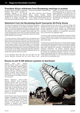 06 / 2016 www.teas.eu
14 Personalities – Javid Shahmaliyev14 Nagorno-Karabakh Conflict
The South Caucasian All-Party Group in the German Bundestag
has issued a statement on the Nagorno-Karabakh conflict. It
reads: “The All-Party Parliamentary Group is deeply concerned
about the violent developments in the Nagorno-Karabakh region
that reached a new level of escalation some weeks ago. The
current developments have to end as quickly as possible. Every
single exchange of fire, every injury and every human life claimed
by this conflict is one too many.
“This year, Germany holds the OSCE Chair. We demand swift
action within the scope of the OSCE and its Minsk Group to stop
these unnecessary casualties. Germany has a great opportunity
this year to contribute productively towards the de-escalation
of the dramatic situation in the conflict region. In a joint press
conference with Armenian President Serzh Sargsyan, Chancellor
Angela Merkel emphasised this constructive participation within
the framework of the OSCE chairmanship regarding settlement
of the conflict. As the relevant All-Party Parliamentary Group, we
support this approach without any doubt.
“In its resolutions (Nos. 822, 853, 874 and 884), the UN
General Assembly concluded that the current status, which
violates international law, has to end. It does not comply with
international law, and has to be condemned categorically. The
All-Party Parliamentary Group supports the implementation
of these resolutions in order to end the violence in the South
Caucasus. A serious ceasefire is a fundamental requirement,
prior to returning to the negotiation table.
“It must be noted positively that Azerbaijan ended the military
action unilaterally, and we hope that this will contribute to a de-
escalation of the current situation. The ceasefire now has to be
kept by both sides.
“The South Caucasian All-Party Group in the Bundestag engages
in talks with both representatives of the conflict parties, together
with international negotiators, in order to encourage sustainable
peace talks. Besides the cultivation of partnerships with the
respective parliaments, the situation regarding Nagorno-
Karabakh is a main concern of the Group. We seek to strengthen
the process for establishing peaceful conditions, and this is
clearly of exceptional difficulty. However, especially in the light
of the OSCE chairmanship, it is our moral duty to find ways to
swiftly end this unacceptable state.”
Statement from the Bundestag South Caucasian All-Party Group
Russian state arms exporter
Rosoboronexport signed an agreement
with the Azerbaijani Defence Ministry
regarding the supply of two S-300PMU-2
Favorit (SA-20b Gargoyle b) missile
battalions last year, according to leading
Russian business daily Vedomosti. A
spokesman for the company stated that
the contract would be fulfilled during the
next two years.
Mikhail Barabanov, Editor-in-Chief,
Moscow Defence Brief magazine,
reflected that the deal, worth at least
$300m (£100.7m), is the most expensive
single purchase of weapons by a former
Soviet state, excluding Russia. Until the
1990s, Azerbaijan was equipped with
one of the most advanced air defence
systems in the Soviet Union, although
this is now obsolete.
Ruslan Pukhov, Head, Russian Centre for
Analysis of Strategies and Technologies
(CAST), explained that Azerbaijan has
been actively modernising its military
arsenal in recent years, including the
purchase of weapons from Ukraine,
Belarus, Israel and South Africa.
Russia to sell S-300 defence systems to Azerbaijan
A Russian S-300 system on manoeuvres
During his official visit to Berlin, Azerbaijani
President Ilham Aliyev cancelled his
scheduled meetings in the German
Bundestag over the adoption of a resolution
recognising the events of 1915 regarding
Armenia as an alleged ‘genocide’. The
furore also saw him abandon a meeting with
the German–Azerbaijani Friendship Group.
Halil Akinci, Chairman, Senior Advisory
Board, Caspian Strategy Institute
(HASEN), commented that the cancellation
of the meetings demonstrated that this
injustice would not remain unanswered,
saying: “On the other hand, such a step
from President Aliyev is a response to the
double-standards of the West, who are
silent regarding the Khojaly Massacre of
the recent past. President Aliyev has also
demonstrated that Azerbaijan is always
with Turkey.”
President Aliyev withdraws from Bundestag meetings in protest
 