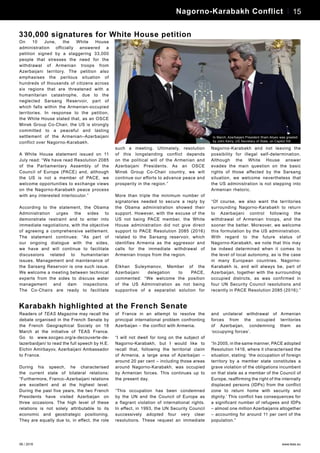 06 / 2016 www.teas.eu
On 10 June, the White House
administration officially answered a
petition signed by a staggering 33,000
people that stresses the need for the
withdrawal of Armenian troops from
Azerbaijani territory. The petition also
emphasises the perilous situation of
hundreds of thousands of citizens across
six regions that are threatened with a
humanitarian catastrophe, due to the
neglected Sarsang Reservoir, part of
which falls within the Armenian-occupied
territories. In response to the petition,
the White House stated that, as an OSCE
Minsk Group Co-Chair, the US is strongly
committed to a peaceful and lasting
settlement of the Armenian–Azerbaijani
conflict over Nagorno-Karabakh.
A White House statement issued on 11
July read: “We have read Resolution 2085
of the Parliamentary Assembly of the
Council of Europe (PACE) and, although
the US is not a member of PACE, we
welcome opportunities to exchange views
on the Nagorno-Karabakh peace process
with any interested interlocutor.”
According to the statement, the Obama
Administration urges the sides to
demonstrate restraint and to enter into
immediate negotiations, with the objective
of agreeing a comprehensive settlement.
The statement continues: “As part of
our ongoing dialogue with the sides,
we have and will continue to facilitate
discussions related to humanitarian
issues. Management and maintenance of
the Sarsang Reservoir is one such issue.
We welcome a meeting between technical
experts from the sides to discuss water
management and dam inspections.
The Co-Chairs are ready to facilitate
such a meeting. Ultimately, resolution
of this longstanding conflict depends
on the political will of the Armenian and
Azerbaijani Presidents. As an OSCE
Minsk Group Co-Chair country, we will
continue our efforts to advance peace and
prosperity in the region.”
More than triple the minimum number of
signatories needed to secure a reply by
the Obama administration showed their
support. However, with the excuse of the
US not being PACE member, the White
House administration did not give direct
support to PACE Resolution 2085 (2016)
related to the Sarsang reservoir, which
identifies Armenia as the aggressor and
calls for the immediate withdrawal of
Armenian troops from the region.
Elkhan Suleymanov, Member of the
Azerbaijani delegation to PACE,
commented: “We welcome the position
of the US Administration as not being
supportive of a separatist solution for
Nagorno-Karabakh and not leaving the
possibility for illegal self-determination.
Although the White House answer
evades the main question on the basic
rights of those affected by the Sarsang
situation, we welcome nevertheless that
the US administration is not stepping into
Armenian rhetoric.
“Of course, we also want the territories
surrounding Nagorno-Karabakh to return
to Azerbaijani control following the
withdrawal of Armenian troops, and the
sooner the better. Moreover, we welcome
this formulation by the US administration.
With regard to the future status of
Nagorno-Karabakh, we note that this may
be indeed determined when it comes to
the level of local autonomy, as is the case
in many European countries. Nagorno-
Karabakh is, and will always be, part of
Azerbaijan, together with the surrounding
occupied districts, as was confirmed in
four UN Security Council resolutions and
recently in PACE Resolution 2085 (2016).”
15Business News
In March, Azerbaijani President Ilham Aliyev was greeted
by John Kerry, US Secretary of State, on Capitol Hill
330,000 signatures for White House petition
Readers of TEAS Magazine may recall the
debate organised in the French Senate by
the French Geographical Society on 18
March at the initiative of TEAS France.
Go to www.socgeo.org/a-decouverte-de-
lazerbaidjan/ to read the full speech by H.E.
Elchin Amirbayov, Azerbaijani Ambassador
to France.
During his speech, he characterised
the current state of bilateral relations:
“Furthermore, Franco–Azerbaijani relations
are excellent and at the highest level.
During the past five years, the two French
Presidents have visited Azerbaijan on
three occasions. The high level of these
relations is not solely attributable to its
economic and geostrategic positioning.
They are equally due to, in effect, the role
of France in an attempt to resolve the
principal international problem confronting
Azerbaijan – the conflict with Armenia.
“I will not dwell for long on the subject of
Nagorno-Karabakh, but I would like to
recall that, following the territorial claim
of Armenia, a large area of Azerbaijan –
around 20 per cent – including those areas
around Nagorno-Karabakh, was occupied
by Armenian forces. This continues up to
the present day.
“This occupation has been condemned
by the UN and the Council of Europe as
a flagrant violation of international rights.
In effect, in 1993, the UN Security Council
successively adopted four very clear
resolutions. These request an immediate
and unilateral withdrawal of Armenian
forces from the occupied territories
of Azerbaijan, condemning them as
‘occupying forces’.
“In 2005, in the same manner, PACE adopted
Resolution 1416, where it characterised the
situation, stating: ‘the occupation of foreign
territory by a member state constitutes a
grave violation of the obligations incumbent
on that state as a member of the Council of
Europe, reaffirming the right of the internally
displaced persons (IDPs) from the conflict
zone to return home with security and
dignity.’ This conflict has consequences for
a significant number of refugees and IDPs
– almost one million Azerbaijanis altogether
– accounting for around 11 per cent of the
population.”
Karabakh highlighted at the French Senate
13Personalities – Javid Shahmaliyev 15Nagorno-Karabakh Conflict
 