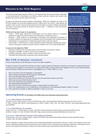 06 / 2016 www.teas.eu
Printed by
www.turquoisemedia.eu
The European Azerbaijan Society (TEAS) is a UK-registered pan-European foundation dedicated
to raising awareness of Azerbaijan and fostering closer economic, political and cultural links
between that country and the nations of Europe.
As well as promoting the positive aspects of Azerbaijan, TEAS also highlights the plight of the
875,000 refugees and Internally Displaced Persons (IDPs) within the country. These people are
unable to return to their homes and lands because of the illegal occupation of Nagorno-Karabakh
and seven surrounding districts by Armenia’s armed forces – in defiance of four UN Security
Council resolutions.
TEAS has three main facets to its operations:
•	 Culture – TEAS raises awareness of Azerbaijan’s rich and vibrant culture to a worldwide
audience by organising cultural events and operating as a networking centre.
•	 Business – TEAS supports its membership of European and Azerbaijani businesses. It
provides a platform for organisations to establish links and strengthen their existing business
relationships via a programme of networking opportunities across the regions.
•	 Public Affairs – TEAS works to increase awareness about Azerbaijan amongst key opinion-
formers, key decision-makers and other political, academic and civil society stakeholders.
In pursuit of its objectives TEAS:
•	 Organises meetings with interested parties, opinion-formers and decision-makers
•	 Arranges roundtables, seminars, lectures and conferences
•	 Publishes pamphlets, reports, bulletins, books and produces films
•	 Facilitates fact-finding trips by politicians and business people.
Welcome to the TEAS Magazine
Facebook
The TEAS Facebook page is
your chance to learn about the
latest news, events, campaigns
and other Azerbaijan-related
items. Visit and ‘like’ our page
at: http://bit.ly/TEASFB.
Membership and
Sponsorship
TEAS offers a range of
corporate and individual
membership packages,
providing such benefits as
advertising, trade missions,
networking, business sector
advice and hotel discounts.
TEAS also offers numerous
sponsorship opportunities
throughout the year for its
events and conferences. To find
out more, e-mail: membership@
teas.eu.
Firstly, congratulations to Asli Samadova, who won the May competition.
To stand a chance of winning £100 of Amazon vouchers, simply answer the following 10 questions, the answers to which will be found
in this issue of the magazine. In the case of a tie, a draw will be made. Previous winners are ineligible to enter, as are TEAS employees
and their families. Please send all entries to editor@teas.eu by 17.00hrs (GMT) on 4 July.
1.	 Who is the Head of the EU Delegation to Azerbaijan?
2.	 Which company developed the first e-guide to Azerbaijan?
3.	 Who is the Secretary-General of NATO?
4.	 Who was the drummer for the Elchin Shirinov Trio who performed in Reims and Paris?
5.	 Where was tar player Rafiq Rustamov born?
6.	 How many strings does the Azerbaijani tar have?
7.	 Who developed the Azerbaijani tar?
8.	 With which Tunisian musician and composer is Isfar Sarabski touring Europe?
9.	 Who is the representative of the Confederation of Entrepreneurs of the Azerbaijani Republic (ASK) in France?
10.	 Who organised the debate on Nagorno-Karabakh in Paris on 24 June?
Win £100 of Amazon vouchers!
13 July: Elchin Shirinov Trio (London)
The Spice of Life, 6 Moor Street, London, W1D 5NA (two sets). Featuring Andrea Di Biase (bass) and Jon Scott (drums).
21.30hrs. (follows Alex Munk’s Flying Machines at 20hrs) Tickets: £10/8. Call +44 (0)20 74373013; http://www.wegottickets.com/
event/365348
15 July: Elchin Shirinov Trio (London)
Vortex Jazz Club, 11 Gillett Square, London, N16 8AZ. Featuring Andrea Di Biase (bass) and Dave Hamblett (drums).
20.30hrs. Tickets: £12. Call +44 (0)20 7254 4097; https://vortex.eventcube.io/events/4226/elchin-shirinov-trio/
18 November: Elchin Shirinov Trio (part of the London Jazz Festival)
Pizza Express Jazz Club, 10 Dean Street, London W1D 3RW. Featuring Andrea Di Biase (bass) and Dave Hamblett (drums).
13.00hrs. Call +44 (0)20 74394962
TEAS is pleased to support performances by the outstanding Azerbaijani pianist Elchin Shirinov in three of the leading London jazz
venues. Seamlessly blending pianistic pyrotechnics and mugham into an intoxicating aural ethnojazz experience, these gigs come on
the tail of successful performances in Reims and at the Festival Jazz à Saint-Germain-des-Prés Paris (see p.6).
Upcoming Events For full details of all TEAS events, go to www.teas.eu/upcoming events
 