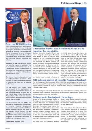 06 / 2016 www.teas.eu
03
From the TEAS Director
Lionel Zetter,
Director,
TEAS
Politics and News
There have been significant repercussions
of the decision by the German Bundestag
to recognise the events in 1915 regarding
Armenia as ‘genocide’. Not only was the
Turkish Ambassador to Berlin withdrawn,
but Azerbaijani President Ilham Aliyev
cancelled a series of important meetings
with high-level German politicians and
officials.
Meanwhile, a new visa regime is coming
into force that enables an Azerbaijani visa
to be obtained within three days. H.E.
Carole Crofts, the new UK Ambassador to
Azerbaijan, has presented her credentials
and had one-on-one talks with Azerbaijani
President Ilham Aliyev.
Two former French Ambassadors – one
to Azerbaijan and one to Armenia – have
criticised the role of the Armenian diaspora
in keeping what they term a ‘sleeping
conflict’ alive.
On the cultural front, TEAS France
has arranged for the participation of
Azerbaijani jazz pianist Elchin Shirinov at
the Sunnyside Festival in Reims and at
the Festival Jazz a Saint-Germain-des-
Pres in Paris. This month we interview
Rafiq Rustamov, a tar player born near the
totemic town of Khojaly.
On the business side, the EBRD has
approved its first-ever loans to Azerbaijan.
In another historic development,
construction has begun on the vital Trans-
Adriatic Pipeline (TAP), the final phase of
the Southern Energy Corridor. This will
bring gas from the Caspian Sea to Italy, and
from there in to the rest of Europe, thereby
increasing the relevance of Azerbaijan to
the EU to an even greater extent.
Lionel Zetter, Director, TEAS
FCO advises against all travel to Nagorno-Karabakh
The UK Foreign and Commonwealth Office (FCO) has advised against all travel to the
Armenian-occupied Azerbaijani regions of Nagorno-Karabakh and the seven surrounding
regions, having updated its advice in advance of the inaugural Grand Prix of Europe
Formula 1 race in Baku.
The statement goes on to read: “Anyone who has visited Nagorno-Karabakh without the
permission of the Azerbaijani authorities will be refused entry to Azerbaijan.” Around 7000
UK nationals per annum visit Azerbaijan.
German Chancellor Angela Merkel has
stood alongside Azerbaijani President
Ilham Aliyev in Berlin to call for swift
resolution of the Armenian–Azerbaijani
conflict over Nagorno-Karabakh. During
her statement, Mrs Merkel pledged her
support throughout the German Presidency
of the Organisation for Security and Co-
operation in Europe (OSCE). Stating that
Germany would like to play its part, she
said that peaceful resolution is not solely a
question of respecting the ceasefire, but of
making progress with the political process.
Mrs Merkel made particular reference to
the OSCE Minsk Group, Co-Chaired by
France, Russia and the US, stating: “We
will be working to ensure that all member
states of the OSCE Minsk Group meet,
rather than solely the Co-Chairs.” She
stated that Germany remains a member of
the Group, and reflected that the current
situation remains unfavourable, as the
conflict could flare up again at any time.
Mrs Merkel voiced the opinion that Russia
would play a crucial part in resolving the
conflict, and Azerbaijani President Ilham
Aliyev explained: “Recent developments in
the region on the ‘contact line’ show the
ceasefire is not stable; it is fragile.”
German Chancellor Angela Merkel pledged
the support of her country towards peaceful
conflict resolution during its OSCE Presidency
Chancellor Merkel and President Aliyev stand
together for resolution
Online visa to Azerbaijan in three days
As part of the drive to increase tourism in
Azerbaijan, foreign visitors will soon be able
to obtain their visas in a mere three days
using the ASAN Visa system. Inam Karimov,
Chairman, Azerbaijani State Agency for
Public Service and Social Innovations under
the Azerbaijani President, commented:
“Foreign citizens, including tourists, can
use the services of the ASAN Visa portal
so they may travel to Azerbaijan. Visas will
be issued online within three days without
applying to state organisations.”
He stated that the Azerbaijani Foreign
Ministry would approve the list of countries
that will be able to receive e-visas, and that
the innovation will be implemented during
the next few months.
The move follows the ratification of the
e-visa issuance procedure by Azerbaijani
President Ilham Aliyev on 1 June. This
decree was signed in order to simplify the
procedure for issuing visas to foreigners
arriving in Azerbaijan, together with
ensuring transparency and efficiency via
the application of modern information
technologies.
 