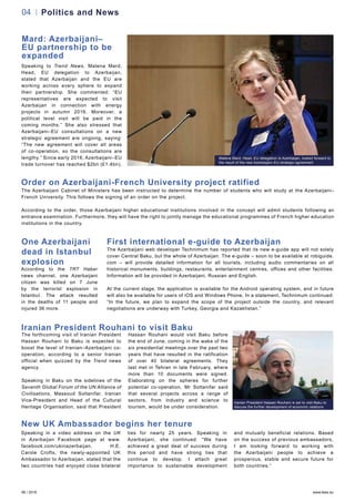 06 / 2016 www.teas.eu
04 Politics and News
Mard: Azerbaijani–
EU partnership to be
expanded
Speaking to Trend News, Malena Mard,
Head, EU delegation to Azerbaijan,
stated that Azerbaijan and the EU are
working across every sphere to expand
their partnership. She commented: “EU
representatives are expected to visit
Azerbaijan in connection with energy
projects in autumn 2016. Moreover, a
political level visit will be paid in the
coming months.” She also stressed that
Azerbaijani–EU consultations on a new
strategic agreement are ongoing, saying:
“The new agreement will cover all areas
of co-operation, so the consultations are
lengthy.” Since early 2016, Azerbaijani–EU
trade turnover has reached $2bn (£1.4bn).
Iranian President Hassan Rouhani is set to visit Baku to
discuss the further development of economic relations
Malena Mard, Head, EU delegation to Azerbaijan, looked forward to
the result of the new Azerbaijani–EU strategic agreement
Order on Azerbaijani-French University project ratified
The Azerbaijani Cabinet of Ministers has been instructed to determine the number of students who will study at the Azerbaijani–
French University. This follows the signing of an order on the project.
According to the order, those Azerbaijani higher educational institutions involved in the concept will admit students following an
entrance examination. Furthermore, they will have the right to jointly manage the educational programmes of French higher education
institutions in the country.
One Azerbaijani
dead in Istanbul
explosion
According to the TRT Haber
news channel, one Azerbaijani
citizen was killed on 7 June
by the terrorist explosion in
Istanbul. The attack resulted
in the deaths of 11 people and
injured 36 more.
First international e-guide to Azerbaijan
The Azerbaijani web developer Technimum has reported that its new e-guide app will not solely
cover Central Baku, but the whole of Azerbaijan. The e-guide – soon to be available at robiguide.
com – will provide detailed information for all tourists, including audio commentaries on all
historical monuments, buildings, restaurants, entertainment centres, offices and other facilities.
Information will be provided in Azerbaijani, Russian and English.
At the current stage, the application is available for the Android operating system, and in future
will also be available for users of iOS and Windows Phone. In a statement, Technimum continued:
“In the future, we plan to expand the scope of the project outside the country, and relevant
negotiations are underway with Turkey, Georgia and Kazakhstan.”
Iranian President Rouhani to visit Baku
The forthcoming visit of Iranian President
Hassan Rouhani to Baku is expected to
boost the level of Iranian–Azerbaijani co-
operation, according to a senior Iranian
official when quizzed by the Trend news
agency.
Speaking in Baku on the sidelines of the
Seventh Global Forum of the UN Alliance of
Civilisations, Massoud Soltanifar, Iranian
Vice-President and Head of the Cultural
Heritage Organisation, said that President
Hassan Rouhani would visit Baku before
the end of June, coming in the wake of the
six presidential meetings over the past two
years that have resulted in the ratification
of over 40 bilateral agreements. They
last met in Tehran in late February, where
more than 10 documents were signed.
Elaborating on the spheres for further
potential co-operation, Mr Soltanifar said
that several projects across a range of
sectors, from industry and science to
tourism, would be under consideration.
New UK Ambassador begins her tenure
Speaking in a video address on the UK
in Azerbaijan Facebook page at www.
facebook.com/ukinazerbaijan, H.E.
Carole Crofts, the newly-appointed UK
Ambassador to Azerbaijan, stated that the
two countries had enjoyed close bilateral
ties for nearly 25 years. Speaking in
Azerbaijani, she continued: “We have
achieved a great deal of success during
this period and have strong ties that
continue to develop. I attach great
importance to sustainable development
and mutually beneficial relations. Based
on the success of previous ambassadors,
I am looking forward to working with
the Azerbaijani people to achieve a
prosperous, stable and secure future for
both countries.”
 