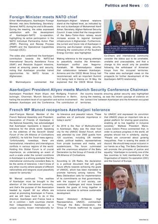 06 / 2016 www.teas.eu
05Politics and News
Jean-François Mancel, Member of the
French National Assembly and President,
Association of Friends of Azerbaijan in
the National Assembly, has acknowledged
that Azerbaijan represents a beacon of
tolerance for the whole world. Speaking
on the sidelines of the Seventh Global
Forum of the UN Alliance of Civilisations
(UNAOC), he told the Trend news agency:
“Unfortunately, nowadays, there are
transnational, interethnic and interreligious
conflicts in various regions of the world.
Holding this Global Forum is of crucial
importance, as undertaking an event of
such a scale under the current conditions
in Azerbaijan is a shining exemplar that the
international community considers Baku to
be the centre of tolerance. I don’t know of
any other country where people of different
nationalities and religions could peacefully
coexist for centuries.”
Mr Mancel continued: “The realities
of Azerbaijan must be brought to the
attention of the international community,
and that’s the purpose of the Association
headed by myself. All our efforts are
aimed at promoting Azerbaijan in France,
and we still have much to do in this
direction. Azerbaijan and France have a
lot in common – both countries cherish
their independence. Azerbaijan is a
unique country, known internationally for
its tolerance and peaceful nature. These
qualities are of particular importance in
today’s world.”
As 2016 is the Year of Multiculturalism
in Azerbaijan, Baku was the ideal host
city for the UNAOC Global Forum, which
was attended by over 2500 guests from
120 countries, including UN member
states, political leaders, representatives
from private business and media, and
academicians. The forum culminated
with the unanimous adoption of the Baku
Declaration by the Group of Friends of the
UN Alliance of Civilisations.
According to UN Radio, the declaration
is a political document that will guide
future efforts towards achieving the goals
of UNAOC, which has been mandated to
promote harmony among nations. The
Baku Declaration calls for implementation
of its commitments so that governments,
with the support of civil society, can
overcome challenges and move forward
towards the goals of living together in
inclusive societies to achieve sustainable
development.
Nassir Abdulaziz Al-Nasser, High
Representative, UNAOC, commented:
“Through the Baku Declaration, the
Group of Friends reaffirmed its support
for UNAOC and expressed its conviction
that UNAOC plays an important role as a
global platform for sharing good practice,
enabling all to live together in inclusive
societies.” Maltese President Marie-
Louise Coleiro Preca commented that, in
order to achieve progress in the world, all
peoples should live in solidarity, saying:
“People are concerned about growing
inequalities. Fear is sowing the seeds of
discord. We should keep social inclusion in
our hands as a flag. The Baku Declaration
will promote the principles of justice and
equality.” Azerbaijan is currently one of the
few countries to hold membership of the
Organisation of Islamic Co-operation (OIC)
and the Council of Europe.
Elmar Mammadyarov, Azerbaijani Foreign
Minister, met Jens Stoltenberg, Secretary-
General, NATO, during his visit to Brussels.
During the meeting, the sides expressed
satisfaction with the development
of Azerbaijani–NATO co-operation,
highlighting its active participation in the
NATO Individual Partnership Action Plan
(IPAP), Planning and Review Process
(PARP) and the Operational Capabilities
Concept (OCC).
The sides also underlined the Azerbaijani
contribution towards the NATO-led
International Security Assistance Force
(ISAF) and Resolute Support missions,
aimed at ensuring peace and security,
noting that Azerbaijan provides transit
opportunities for NATO forces in
Afghanistan.
Mr Mammadyarov commented that
Azerbaijani–Afghan bilateral relations
stand at the highest level, as indicated by
the visit to Azerbaijan of Mohammad Hanif
Atmar, Secretary, Afghan National Security
Council. It was noted that the inauguration
of the Baku–Tbilisi–Kars railway would
increase access to regional transport
infrastructure in Afghanistan. Furthermore,
the current and future role of Azerbaijan in
ensuring pan-European energy security,
following the construction of the Southern
Energy Corridor, was highlighted.
Making reference to the ongoing attempts
to peacefully resolve the Armenian–
Azerbaijani conflict over Nagorno-
Karabakh, Mr Mammadyarov stated
that collaboration between Azerbaijan,
Armenia and the OSCE Minsk Group had
recommenced, with an important Summit
3+2 being held in Vienna on 16 May. He
explained that the OSCE Minsk Group
Co-Chairs and international community
consider the status quo to be unreliable,
unstable and unacceptable, and that a
change to this would only be possible
following the withdrawal of Armenian
troops from the occupied territories.
The sides also exchanged views on the
prospects for further development of the
Azerbaijani–NATO relationship.
Jean-François Mancel, President, Association of Friends
of Azerbaijan in the French National Assembly, warmly
recalled the tolerance and multinationalism of Azerbaijan
French MP Mancel recognises Azerbaijani tolerance
Foreign Minister meets NATO chief
During the meeting, Elmar Mammadyarov, Azerbaijani
Foreign Minister (left), pledged to continue high-level co-
operation with NATO, particularly regarding the campaign
in Afghanistan
Azerbaijani President Aliyev meets Munich Security Conference Chairman
Azerbaijani President Ilham Aliyev met Wolfgang Friedrich
Ischinger, Chairman, Munich Security Conference in Berlin,
hailing the excellent level of co-operation and active involvement
between Azerbaijan and the Conference. The contribution of
the country towards ensuring global security was highlighted
during the meeting, as was the recent upsurge of violence on
the ‘contact line’ between Azerbaijan and the Armenian-occupied
territories.
 