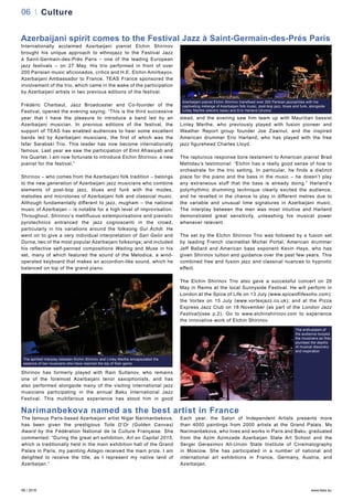 06 / 2016 www.teas.eu
06 Culture
Azerbaijani spirit comes to the Festival Jazz à Saint-Germain-des-Prés Paris
Internationally acclaimed Azerbaijani pianist Elchin Shirinov
brought his unique approach to ethnojazz to the Festival Jazz
à Saint-Germain-des-Prés Paris – one of the leading European
jazz festivals – on 27 May. His trio performed in front of over
200 Parisian music aficionados, critics and H.E. Elchin Amirbayov,
Azerbaijani Ambassador to France. TEAS France sponsored the
involvement of the trio, which came in the wake of the participation
by Azerbaijani artists in two previous editions of the festival.
Frédéric Charbaut, Jazz Broadcaster and Co-founder of the
Festival, opened the evening saying: “This is the third successive
year that I have the pleasure to introduce a band led by an
Azerbaijani musician. In previous editions of the festival, the
support of TEAS has enabled audiences to hear some excellent
bands led by Azerbaijani musicians, the first of which was the
Isfar Sarabski Trio. This leader has now become internationally
famous. Last year we saw the participation of Emil Afrasiyab and
his Quartet. I am now fortunate to introduce Elchin Shirinov, a new
pianist for the festival.”
Shirinov – who comes from the Azerbaijani folk tradition – belongs
to the new generation of Azerbaijani jazz musicians who combine
elements of post-bop jazz, blues and funk with the modes,
melodies and microtones of Azerbaijani folk and classical music.
Although fundamentally different to jazz, mugham – the national
music of Azerbaijan – is notable for a high level of improvisation.
Throughout, Shirinov’s mellifluous extemporisations and pianistic
pyrotechnics entranced the jazz cognoscenti in the crowd,
particularly in his variations around the folksong Gul Achdi. He
went on to give a very individual interpretation of Sari Gelin and
Durna, two of the most popular Azerbaijani folksongs; and included
his reflective self-penned compositions Waiting and Muse in his
set, many of which featured the sound of the Melodica, a wind-
operated keyboard that makes an accordion-like sound, which he
balanced on top of the grand piano.
Shirinov has formerly played with Rain Sultanov, who remains
one of the foremost Azerbaijani tenor saxophonists, and has
also performed alongside many of the visiting international jazz
musicians participating in the annual Baku International Jazz
Festival. This multifarious experience has stood him in good
stead, and the evening saw him team up with Mauritian bassist
Linley Marthe, who previously played with fusion pioneer and
Weather Report group founder Joe Zawinul, and the inspired
American drummer Eric Harland, who has played with the free
jazz figurehead Charles Lloyd.
The rapturous response bore testament to American pianist Brad
Mehldau’s testimonial: “Elchin has a really good sense of how to
orchestrate for the trio setting. In particular, he finds a distinct
place for the piano and the bass in the music – he doesn’t play
any extraneous stuff that the bass is already doing.” Harland’s
polyrhythmic drumming technique clearly excited the audience,
and he revelled in the chance to play in different metres due to
the variable and unusual time signatures in Azerbaijani music.
The interplay between the men was most intuitive and Harland
demonstrated great sensitivity, unleashing his musical power
whenever relevant.
The set by the Elchin Shirinov Trio was followed by a fusion set
by leading French clarinettist Michel Portal, American drummer
Jeff Ballard and American bass exponent Kevin Hays, who has
given Shirinov tuition and guidance over the past few years. This
combined free and fusion jazz and classical nuances to hypnotic
effect.
The Elchin Shirinov Trio also gave a successful concert on 26
May in Reims at the local Sunnyside Festival. He will perform in
London at the Spice of Life on 13 July (www.spiceoflifesoho.com);
the Vortex on 15 July (www.vortexjazz.co.uk); and at the Pizza
Express Jazz Club on 18 November (as part of the London Jazz
Festival)(see p.2). Go to www.elchinshirinov.com to experience
the innovative work of Elchin Shirinov.
Azerbaijani pianist Elchin Shirinov transfixed over 200 Parisian jazzophiles with his
captivating mélange of Azerbaijani folk music, post-bop jazz, blues and funk, alongside
Linley Marthe (electric bass) and Eric Harland (drums)
Narimanbekova named as the best artist in France
The famous Paris-based Azerbaijani artist Nigar Narimanbekova,
has been given the prestigious Toile D’Or (Golden Canvas)
Award by the Fédération National de la Culture Française. She
commented: “During the great art exhibition, Art en Capital 2015,
which is traditionally held in the main exhibition hall of the Grand
Palais in Paris, my painting Adagio received the main prize. I am
delighted to receive the title, as I represent my native land of
Azerbaijan.”
Each year, the Salon of Independent Artists presents more
than 4000 paintings from 2000 artists at the Grand Palais. Ms
Narimanbekova, who lives and works in Paris and Baku, graduated
from the Azim Azimzade Azerbaijan State Art School and the
Sergei Gerasimov All-Union State Institute of Cinematography
in Moscow. She has participated in a number of national and
international art exhibitions in France, Germany, Austria, and
Azerbaijan.
The spirited interplay between Elchin Shirinov and Linley Marthe encapsulated the
essence of two musicians who have reached the top of their game
The enthusiasm of
the audience buoyed
the musicians as they
plumbed the depths
of musical discovery
and inspiration
 