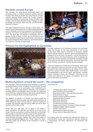 06 / 2016 www.teas.eu
Culture 07
Isfar Sarabski, the world-famous Azerbaijani pianist and
composer, winner of multiple prestigious awards, including
the Solo Piano Prize at the Montreux Jazz Festival, will give
concerts alongside Dhafer Youssef, the Tunisian composer,
singer and oud player, across Europe. His tour will take in gigs
in Udine, Italy (23 June); Romania (2 July); Portugal (16 July);
the Malaga Jazz Festival, Spain (29 July); and Württemberg,
Germany (4 August).
Isfar began playing the piano at the age of seven years. He
initially studied classical piano for 11 years at the Bulbul Music
School, thereafter continuing his education at the Baku Music
Academy, from which he graduated as a classical pianist in
2011. The same year, he received a scholarship from the
Berklee College of Music. To date, he has performed at the
Baku International Jazz Festival several times, participated in
the annual Sildajazz Festival in Norway, and the International
Jazz Festival in Russia, amongst others.
Sarabski around Europe
The Azerbaijani International Multicultural Network is organising
the Multiculturalism around the World: Photo and Poster Contest
2016. This is open to all participants, both professional and
amateur, regardless of age, gender or nationality. The competition
for either posters or photographs reflects the aims and objectives
of the 2016 Year of Multiculturalism, and entries should relate to
the idea of multiculturalism and embracing diversity.
The deadline for entries is 5 October, and photos should be
JPEG images at maximum quality with approximate resolution of
2048×2048 pixels, taken from any camera – either film (scanned)
or digital. The maximum poster file size is 10MB, and the file type
should be JPEG, PNG or PDF.
Words, text, and IMN logos can be added to the photo or
poster submission, provided they are relevant to the aim of the
contest. Entries must portray a positive theme and be submitted
electronically in accordance with and subject to the contest rules.
Entrants should submit entries with their name, age and location
where the photo was taken, together with a title for the artwork to
multiculturalnetwork2016@gmail.com. Prizes range from $300–
500 (£210–£350) and all entries will be published in a book of
submissions.
The themes are:
1.	 The Multicultural Spirit of Azerbaijan
2.	 Multiculturalism and Technology
3.	 Multicultural Youth or Youth and Multiculturalism
4.	 Multiculturalism In Music
5.	 Women’s Issues and Multiculturalism
6.	 Celebrating Multiculturalism
7.	 Multicultural Workforce
8.	 Multicultural Education
9.	 The Multivisions of Multiculturalism
10.	 Religion and Conflicts: The Future of Multiculturalism
11.	 Azerbaijani Model of Multiculturalism
12.	 Children and Culture
13.	 My Philosophy of Multiculturalism.
14.	 Ethical Issues in Multicultural Society
The judging panel will comprise two international experts on
multiculturalism issues, two international assistant professors
in photography, and three international art consultants and
advisors.
Multiculturalism around the world – the competition
The latest instalment in the Euronews Postcards from Azerbaijan
series has focused on the deep attachment of the country
for tea, which dates back for centuries. In the piece, reporter
Seamus Keaney travels to Lankaran, where most Azerbaijani tea
plantations are to be found. He explains: “It’s the first picking of
the season here on the local plantations, which lie between the
Caspian Sea and the mountains, and where the subtropical climate
and humidity are just right for growing tea. The leaves grown here
are for domestic consumption, but they are also exported.
“There are traditional tea houses all over Azerbaijan, where locals
have a saying that ‘when you drink tea, you don’t count the cups’.
Azerbaijanis also pride themselves on the quality of their locally
grown tea, saying it contains many health benefits.” Go to http://
bit.ly/postcardtea to see the full report. Ilgar Azimov, Lankaran
Tourism Information Centre told Postcards: “There are a lot of
minerals and vitamins in the leaves, and Lankaran tea is very
good for the health of everybody.”
Isfar Sarabski (piano) and Dhafer Youssef (oud), alongside other musicians, during their
acclaimed concert at the Théâtre du Châtelet in Paris
The importance of cay tea, an indelible element of Azerbaijani life, was explored during the
report that has a potential viewership of 350m households in 155 countries
Passion for tea highlighted on Euronews
 