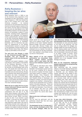 06 / 2016 www.teas.eu
Rafiq Rustamov (born in 1945) is one
of the foremost living exponents of the
Azerbaijani tar. Born near Khojaly – scene
of the massacre in 1992 that claimed the
lives of 613 civilians and is still under
Armenian occupation – he received
instruction on his instrument from some of
the most renowned mugham masters of the
20th
century. He first came to prominence
when he won the Gold Medal at the 1969
Soviet Music Festival. He has brought the
essence of Azerbaijani mugham to many
countries, including France, Switzerland,
Tajikistan and Uzbekistan. Mr Rustamov
is also a great educator, and was Director
of the Khan Shushinsky Mugham School
and Founder and Director of the Qarabag
Bulbulleri (Nightingales of Karabakh)
Ensemble until his retirement last year.
After his appearances at the Khojaly
Commemoration Concert in London and
in the Azerbaijani Cultural Pavilion at the
Royal Windsor Horse Show, Neil Watson
caught up with Rafiq to find out more:
You were born near Khojaly, in what
is now Armenian-occupied Nagorno-
Karabakh. Can you describe the
artistic milieu of this area during your
childhood?
I was born and raised in Aghdam, a town
near Khojaly, which nestles in the foothills
of the Caucasus Mountains. It has a
picturesque landscape, extremely fresh
air and was an all-Azerbaijani town at the
time. The people who lived there prior to
the massacre were sincere, full of life,
hospitable and very hard-working. Khojaly
was a beautiful town before the Armenian
occupation. As a town, it developed on a
daily basis. The only airport in the region
was in Khojaly, which we would use quite
often. A river flowed near Khojaly, and we
used to fish there when we were children.
This how I remember Khojaly.
What led you to select the tar as your
chosen instrument? Did you come from
a musical household?
I used to sing at concerts and music
competitions from the age of 12. My
father, Rahim Rustamli, was a poet. When
he entered me into the Aghdam Children’s
Music School, he said: “Rafiq, if you learn
to play tar well; if you become a good
performer, it will give me new inspiration
for new poems.” My first teacher was
Jalal Allahveran oghlu Aliyev, who was an
outstanding musician and a great man. It
was he who taught me the philosophy of
mugham, the mugham modes and meaning
of those modes. He also taught me which
ghazal would be most appropriate for
each of the mugham modes. Later I was
admitted to the Uzeyir Hajibeyli Aghdam
Musical College, from which I graduated
four years later. Khosrov Farajov, who
was the director of the college at the time,
employed me as a teacher. He made me
the concertmaster for the Shur Ensemble,
and I was awarded a Gold Medal during
my tenure in that position.
Many aspects of tar and mugham
performance are transmitted orally.
Which mugham masters provided
tuition, and to what extent did they
focus on the meditative aspects of the
music?
I was taught by Jalal Aliyev (born 1923),
a well-known mugham master from
Karabakh. He developed a great road map
for the music, enabling me to discover
the secrets of mugham. Mr Aliyev taught
many great names of mugham, including
Ramiz Guliyev, Farig Huseynov, and
Vagif Abdulgasimov, many of whom are
now People’s Artists of Azerbaijan and
Professors of Music. He would not permit
mugham to be modified – stressing that it
should only be performed only in a classic
manner. He would always say: “There are
15 mughams, seven of which are primary,
and eight are secondary. If you think you
are so talented, why don’t you create
a new mugham so that we have 16, 17
or 18 of them? You cannot alter classic
mughams!”
What are the main challenges in playing
the tar?
The tar must be well-tuned, and the
performers should feel free and enjoy
playing the instrument.
The Azerbaijani tar has 11 strings and 17
tones, and was developed around 1870
by tar-player Sadigjan. What are the
main differences between the Persian
and Azerbaijani forms of the instrument?
The Azerbaijani tar was previously played
on the knee of the performer, and had
only six strings before the Sadigjan era.
Sadigjan added five more strings to the tar,
and the playing position was raised from
knee to chest height. The Persian tar differs
from the Azerbaijani instrument with regard
to its timbre, number of strings, sound
and the material from which it is made.
The Azerbaijani tar is now included on the
UNESCO List of the Intangible Cultural
Heritage of Humanity.
What are the comparative challenges
between playing solo tar and performing
behind a khanande?
When performing solo, the musician
reflects on the tender feelings flowing from
inside him. However, when accompanying
a khanande, you are following their
singing, resonating all the details of their
interpretation. You should never jump
ahead of the khanande. Singers are usually
in a discovery mode, and are normally
just following their heart whilst they are
performing. They may be using some new
pitches and nuances that are spontaneous
and they have never previously used. As an
accompanying tar player, it is important, in
a way, to recapitulate those little details and
nuances that the singer may introduce, so
they may build their interpretation around
that. Accompanying a singer is much more
complex than playing solo, and not every
solo tar player can accompany a mugham
singer.
In your view, which khanande – either
past or present – has the finest voice?
In my view, the list of the greatest
classic khanandes includes Kechahi
oghly Mahammad, Haji Husu, Jabbar
Garjaghdi oghlu, Seyid Shushinski and
Khan Shushunski, and the foremost
08 Personalities – Rafiq Rustamov
Rafiq Rustamov –
keeping the tar alive
and relevant
Rafiq Rustamov demonstrates his
supreme mastery of the evocative tar
 