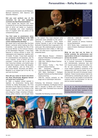 06 / 2016 www.teas.eu
09
contemporary khanandes are Arif Babayev,
Mansum Ibrahimov, Alim Qasimov and
Gazanfar Abbasov.
Did you ever perform any of the
concertos for tar and symphony
orchestra by Haji Khanmammadov?
I have played the Second and Third
Concertos for tar by Haji Khanmammadov,
both of which are based on mughams.
His knowledge and, most importantly,
love of mugham were two pillars of his
compositional style.
You first came to prominence when
you achieved a Gold Medal at the 1969
Soviet Music Festival. How did your
career subsequently develop?
My career took a new boost after the Gold
Medal I achieved whilst leading the Shur
Ensemble. I was awarded the title of the
Honoured Worker of the Cultural Industry
of the Azerbaijani Republic. I have been
featured in various articles in some 143
newspapers and magazines, together with
15 books. To date, I have been awarded
72 commendations and diplomas, and 10
music trophies, some of which are from
overseas. I would also like to say here
that I have four children, all of whom were
named after mugham modes. My daughter
is called Shahnaz, and my three sons
are named Rahab, Shushdar and Mahur.
Mugham is an integral part of my life, my
soul and my blood.
How did you come to found and direct
the Khan Shushinsky Mugham School
and what has it achieved?
In 1985, a mugham school opened in
Aghdam, its construction having been
initiated by Sadig Mustuzayev, the First
Secretary of the region at that time. It was
the only mugham school for children in the
Eastern world. I went from door-to-door
and village-by-village, including in Khojaly,
finding gifted children, and brought them
to the school. The most talented child
performers were admitted to the school,
following a competition. Soon these
children became a part of the Qarabag
Bulbulleri Ensemble that I organised in the
same year. We undertook great concerts at
the Philharmonic Hall in Baku in 1987 and
1989. The other tours I organised with the
ensemble were:
•	 1988: Moscow, Russia – Children’s
Charity TV Marathon during Belyayev’s
100th Anniversary
•	 1989: Iraq – Babylon Music Festival
•	 1990: Istanbul
•	 1991: Ankara, Turkey – The Third
Children’s Music Festival
•	 1991: Dushanbe, Tajikistan –
International Music Festival
•	 1991: Baku, Azerbaijan – Sadigjan
Mugham Festival and the Shah Ismayil
Literary Evening
•	 1992–93: various concerts on the
stage and on Azerbaijani television.
Following the Armenian invasion and
occupation of Aghdam, the Mugham School
had to relocate to Barda and moved to
Baku a year later. Overseas tours resumed
soon after.
Thereafter the following concerts took place:
•	 2004–06, 2008–09: concerts in
various French cities
•	 2009: concerts at various locations
across Switzerland.
•	 2012: Rome, Italy – celebration of 20
years of Italian–Azerbaijani diplomatic
relations.
What do you feel can be done to
further promote the performance and
appreciation of the tar in Azerbaijan and
across the world?
In order for the tar to be fully appreciated
as a musical instrument in Azerbaijan
and internationally, extensive new and
rich musical pieces should be written for
the tar and symphony orchestra. This
music needs to appeal to audiences of all
backgrounds with varying tastes, as was
the case with the work of composer Uzeyir
Hajibeyli. These musical pieces need to be
performed by outstanding tar players, and
it would also be very helpful to provide the
audience with full information on the tar
and its musical capabilities.
Go to go to http://bit.ly/RafiqRustamov
to see an exciting performance by Rafiq
Rustamov and the other members of the
Qarabag Bulbulleri Ensemble.
Personalities – Rafiq Rustamov
Rafiq stands alongside fellow tar-player Elchin Abbasov, Toghrul Asadullayev (kamancha) and Khamiz Jafarov (nagara),
having performed a breathtaking set in the Azerbaijani Cultural Pavilion at the Royal Windsor Horse Show
Born near Khojaly
in the Karabakh
region – now
under Armenian
occupation – Rafiq
began the Khojaly
Commemoration
Concert in London
in a sensitive and
plaintive manner
 