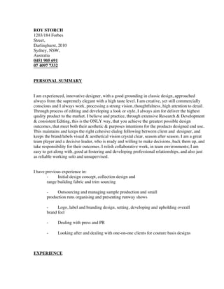 ROY STORCH
1203/184 Forbes
Street,
Darlinghurst, 2010
Sydney, NSW,
Australia
0451 905 691
07 4097 7332
PERSONAL SUMMARY
I am experienced, innovative designer, with a good grounding in classic design, approached
always from the supremely elegant with a high taste level. I am creative, yet still commercially
conscious and I always work, processing a strong vision, thoughtfulness, high attention to detail.
Through process of editing and developing a look or style, I always aim for deliver the highest
quality product to the market. I believe and practice, through extensive Research & Development
& consistent Editing, this is the ONLY way, that you achieve the greatest possible design
outcomes, that meet both their aesthetic & purposes intentions for the products designed end use.
This maintains and keeps the right cohesive dialog following between client and designer, and
keeps the brand/labels visual & aesthetical vision crystal clear, season after season. I am a great
team player and a decisive leader, who is ready and willing to make decisions, back them up, and
take responsibility for their outcomes. I relish collaborative work, in team environments; I am
easy to get along with, good at fostering and developing professional relationships, and also just
as reliable working solo and unsupervised.
I have previous experience in:
- Initial design concept, collection design and
range building fabric and trim sourcing
- Outsourcing and managing sample production and small
production runs organising and presenting runway shows
- Logo, label and branding design, setting, developing and upholding overall
brand feel
- Dealing with press and PR
- Looking after and dealing with one-on-one clients for couture basis designs
EXPERIENCE
 