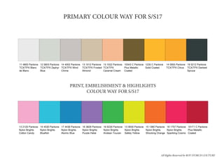 PAUSE COLOUR WAY
11 4800 Pantone
TCX/TPX Blanc
de Blanc
12 5603 Pantone
TCX/TPX Zephyr
Blue
14 4002 Pantone
TCX/TPX Wind
Chime
13 1012 Pantone
TCX/TPX Frosted
Almond
13 1022 Pantone
TCX/TPX
Caramel Cream
10343 C Pantone
Plus Metallic
Coated
1235 C Pantone
Solid Coated
14 0955 Pantone
TCX/TPX Citrus
19 5212 Pantone
TCX/TPX Darkest
Spruce
Row 1
Print Highlight colour way SS17
13 2120 Pantone
Nylon Brights
Cotton Candy
14 4530 Pantone
Nylon Brights
Bluefish
17 4436 Pantone
Nylon Brights
Atomic Blue
16 3828 Pantone
Nylon Brights
Purple Hebe
16 6230 Pantone
Nylon Brights
Andean Toucan
13 0630 Pantone
Nylon Brights
Safety Yellow
15 1360 Pantone
Nylon Brights
Shocking Orange
18 1757 Pantone
Nylon Brights
Sparkling Cosmo
10171 C Pantone
Plus Metallic
Coated
Row 1
PRIMARY COLOUR WAY FOR S/S17
PRINT, EMBELISHMENT & HIGHLIGHTS
COLOUR WAY FOR S/S17
All Rights Reserved by ROY STORCH COUTURE
 