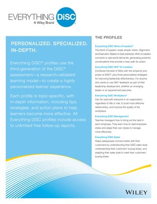 Personalized. Specialized.
In-Depth.
Everything DiSC®
profiles use the
third-generation of the DiSC®
assessment—a research-validated
learning model—to create a highly
personalized learner experience.
Each profile is topic-specific, with
in-depth information, including tips,
strategies, and action plans to help
learners become more effective. All
Everything DiSC profiles include access
to unlimited free follow-up reports.
The Profiles
Everything DiSC Work of Leaders®
The Work of Leaders made simple: Vision, Alignment,
and Execution. Based on best practices, Work of Leaders
connects to real-world demands, generating powerful
conversations that provide a clear path for action.
Everything DiSC 363®
for Leaders
Combines the best of 360s with the simplicity and
power of DiSC®
, plus three personalized strategies
for improving leadership effectiveness. For anyone
who wants to use 360° feedback as part of their
leadership development, whether an emerging
leader or an experienced executive.
Everything DiSC Workplace®
Can be used with everyone in an organization,
regardless of title or role, to build more effective
relationships, and improve the quality of the
workplace.
Everything DiSC Management
Teaches managers how to bring out the best in
each employee. They learn how to read employee
styles and adapt their own styles to manage
more effectively.
Everything DiSC Sales
Helps salespeople connect better with their
customers by understanding their DiSC sales style,
understanding their customers’ buying styles, and
adapting their sales style to meet their customers’
buying styles.
 