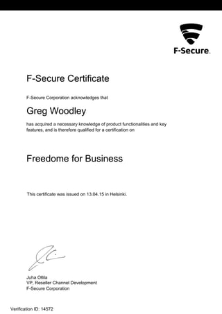 L2
F-Secure Certificate
F-Secure Corporation acknowledges that
Greg Woodley
has acquired a necessary knowledge of product functionalities and key
features, and is therefore qualified for a certification on
Freedome for Business
This certificate was issued on 13.04.15 in Helsinki.
Juha Ollila
VP, Reseller Channel Development
F-Secure Corporation
Verification ID: 14572
 