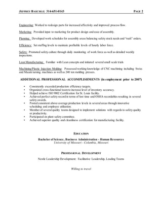 JEFFREY BAECHLE: 314-651-0143 PAGE 2
Engineering: Worked to redesign parts for increased affectivity and improved process flow.
Marketing: Provided input to marketing for product design and ease of assembly.
Planning: Developed work schedules for assembly areas balancing safety stock needs and “rush” orders.
Efficiency: Set staffing levels to maintain profitable levels of hourly labor force.
Safety: Promoted safety culture through daily monitoring of work force as well as detailed weekly
inspections.
Lean Manufacturing: Familiar with Lean concepts and initiated severalsmall scale trials
Machining/Plastic Injection Molding: Possessed working knowledge of CNC machining including Swiss
and Mazak turning machines as well as 240 ton molding presses.
ADDITIONAL PROFESSIONAL ACCOMPLISHMENTS (in employment prior to 2007)
• Consistently exceeded production efficiency targets.
• Organized cross-functional team to increase level of inventory accuracy.
• Helped achieve ISO 9002 Certification for St. Louis facility.
• Achieved perfect safety record in terms of lost time and OSHA recordables resulting in several
safety awards.
• Posted consistent above-average production levels in severalareas through innovative
scheduling and employee utilization.
• Member of severalquality teams designed to implement solutions with regards to safety quality
or productivity.
• Participated on plant safety committee.
• Achieved superior quality and cleanliness certification for manufacturing facility.
EDUCATION
Bachelor of Science, Business Administration - Human Resources
University of Missouri - Columbia, Missouri
PROFESSIONAL DEVELOPMENT
Nestle Leadership Development: Facilitative Leadership, Leading Teams
Willing to travel
 