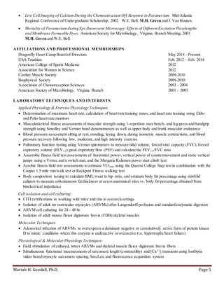 Mariah H. Goodall, Ph.D. Page 5
 Live Cell Imaging of CalciumDuring the Chemoattractant Off-Response in Paramecium. Mid-Atlantic
Regional Conference of Undergraduate Scholarship, 2002. W.E. Bell, M.H. Green and J. Van Houten.
 Mortality of Parameciumduring Epi-fluorescent Microscopy: Effects of Different Excitation Wavelengths
and Membrane Permeable Dyes. American Society for Microbiology, Virginia Branch Meeting, 2001.
M.H. Green and W.E. Bell.
AFFILIATIONS AND PROFESSIONAL MEMBERSHIPS
Dragonfly Heart Camp Board of Directors May 2014 - Present
USA Triathlon Feb. 2012 – Feb. 2014
American College of Sports Medicine 2012
Association for Women in Science 2012
Cardiac Muscle Society 2009-2010
Biophysical Society 2009-2010
Association of Chemoreception Sciences 2003 - 2004
American Society of Microbiology, Virginia Branch 2001 – 2003
LABORATORY TECHNIQUES AND INTERESTS
Applied Physiology & Exercise Physiology Techniques:
 Determination of maximum heart rate, calculation of heart rate training zones, and heart rate training using Ekho
and Polar heart rate monitors
 Musculoskeletal fitness assessments of muscular strength using 1-repetition max bench- and leg-press and handgrip
strength using Smedley and Vernier hand dynamometers as well as upper body and trunk muscular endurance
 Blood pressure assessment sitting at rest,standing, laying down, during isometric muscle contractions, and blood
pressure recovery following low, moderate, and high intensity exercise
 Pulmonary function testing using Vernier spirometers to measure tidal volume, forced vital capacity (FVC),forced
expiratory volume (FEV1.0),peak expiratory flow (PEF) and calculate the FEV1.0/FVC ratio
 Anaerobic fitness field test assessments of horizontal power, vertical power of countermovement and static vertical
jumps using a Vertec and a switch mat, and the Margaria Kalamen power stair climb test
 Aerobic fitness field test assessments to estimate VO2max using the Queens College Step test in combination with the
Cooper 1.5 mile run/walk test or Rockport Fitness walking test
 Body composition testing to calculate BMI, waist to hip ratio, and estimate body fat percentage using skinfold
calipers to measure subcutaneous fat thickness at seven anatomical sites vs. body fat percentage obtained from
bioelectrical impedance
Cell isolation and cell culturing:
 CITI certifications in working with mice and rats in research settings
 Isolation of adult rat ventricular myocytes (ARVMs) after Langendorff perfusion and standard enzymatic digestion
 ARVM cell culturing for 24 - 48 hr
 Isolation of adult mouse flexor digitorum brevis (FDB) skeletal muscles
Molecular Techniques:
 Adenoviral infection of ARVMs to overexpress a dominant negative or constitutively active form of protein kinase
D to mimic conditions where this enzyme is underactive or overactive (i.e. hypertrophy/heart failure)
Physiological & Molecular Physiology Techniques:
 Field stimulation of cultured, intact ARVMs and skeletal muscle flexor digitorum brevis fibers
 Simultaneous functional measurements of sarcomere length (contractility) and [Ca2+
]i transients using IonOptix
video based myocyte sarcomere spacing, SarcLen,and fluorescence acquisition system
 