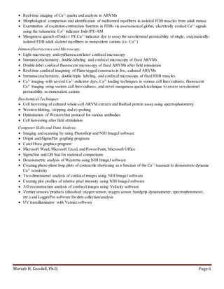Mariah H. Goodall, Ph.D. Page 6
 Real-time imaging of Ca2+
sparks and analysis in ARVMs
 Morphological comparison and identification of malformed myofibers in isolated FDB muscles from adult mouse
 Examination of excitation-contraction function in FDBs via assessment of global, electrically evoked Ca2+
signals
using the ratiometric Ca2+
indicator Indo1PE-AM
 Manganese quench of Indo-1 PE Ca2+
-indicator dye to assay the sarcolemmal permeability of single, enzymatically-
isolated FDB adult skeletal myofibers to monovalent cations (i.e. Ca2+
)
Immunofluorescence and Microscopy:
 Light microscopy and epifluorescent/laser confocal microscopy
 Immunocytochemistry, double-labeling and confocal microscopy of fixed ARVMs
 Double-label confocal fluorescent microscopy of fixed ARVMs after field stimulation
 Real-time confocal imagining of Plum-tagged constructs in live, cultured ARVMs
 Immunocytochemistry, double/triple labeling, and confocal microscopy of fixed FDB muscles
 Ca2+
imaging with several Ca2+
-indicator dyes, Ca2+
loading techniques in various cell lines/cultures, fluorescent
Ca2+
imaging using various cell lines/cultures, and novel manganese quench technique to assess sarcolemmal
permeability to monovalent cations
Biochemical Techniques:
 Cell harvesting of cultured whole-cell ARVM extracts and BioRad protein assay using spectrophotometry
 Western blotting, stripping and re-probing
 Optimization of Western blot protocol for various antibodies
 Cell harvesting after field stimulation
Computer Skills and Data Analysis:
 Imaging and scanning by using Photoshop and NIH ImageJ software
 Origin and SigmaPlot graphing programs
 Corel Draw graphics program
 Microsoft Word, Microsoft Excel, and Power Point, Microsoft Office
 SigmaStat and GB Stat for statistical comparisons
 Densitometric analysis of Westerns using NIH ImageJ software
 Creating phase-plane loop plots of contractile shortening as a function of the Ca2+
transient to demonstrate dynamic
Ca2+
sensitivity
 Two-dimensional analysis of confocal images using NIH ImageJ software
 Creating plot profiles of relative pixel intensity using NIH ImageJ software
 3-D reconstruction analysis of confocal images using Velocity software
 Vernier sensors/ products (dissolved oxygen sensor, oxygen sensor, handgrip dynamometer, spectrophotometer,
etc.) and LoggerPro software for data collection/analysis
 UV transilluminator with Vernier software
 