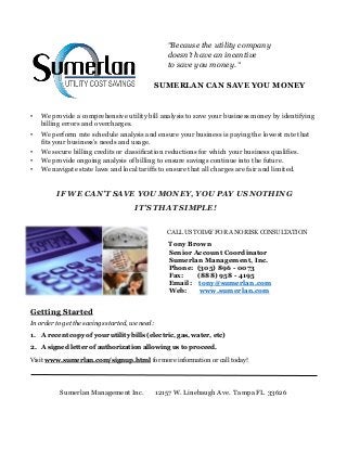 “Because the utility company
doesn’t have an incentive
to save you money. “
SUMERLAN CAN SAVE YOU MONEY
• We provide a comprehensive utility bill analysis to save your business money by identifying
billing errors and overcharges.
• We perform rate schedule analysis and ensure your business is paying the lowest rate that
fits your business’s needs and usage.
• We secure billing credits or classification reductions for which your business qualifies.
• We provide ongoing analysis of billing to ensure savings continue into the future.
• We navigate state laws and local tariffs to ensure that all charges are fair and limited.
IF WE CAN’T SAVE YOU MONEY, YOU PAY US NOTHING
IT’S THAT SIMPLE!
CALL US TODAY FOR A NO RISK CONSULTATION
Tony Brown
Senior Account Coordinator
Sumerlan Management, Inc.
Phone: (305) 896 - 0073
Fax: (888) 958 - 4195
Email: tony@sumerlan.com
Web: www.sumerlan.com
Getting Started
In order to get the savings started, we need:
1. A recent copy of your utility bills (electric, gas, water, etc)
2. A signed letter of authorization allowing us to proceed.
Visit www.sumerlan.com/signup.html for more information or call today!
Sumerlan Management Inc. 12157 W. Linebaugh Ave. Tampa FL 33626
 