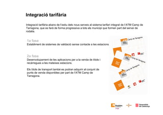 Integració tarifària
Integració tarifària abans de l’estiu dels nous serveis al sistema tarifari integrat de l’ATM Camp de
Tarragona, que es farà de forma progressiva a tots els municipi que formen part del servei de
rodalia.
2a fase
Desenvolupament de les aplicacions per a la venda de títols i
recàrregues a les mateixes estacions.
Els títols de transport també es podran adquirir al conjunt de
punts de venda disponibles per part de l’ATM Camp de
Tarragona.
1a fase
Establiment de sistemes de validació sense contacte a les estacions.
 