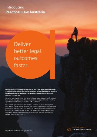 Thomson Reuters | 1
Introducing
Practical Law Australia
legal.thomsonreuters.com.au/practical-law
More than 130,000 lawyers from 8,000 firms and legal departments in
the UK, US, Canada, China and beyond turn to Practical Law for practical
legal knowledge, precedents, current awareness and workflow tools;
and now you can too.
Whether you work in a law firm or an in-house legal department, Practical
Law Australia’s legal know-how resources will help you practise smarter,
operate more efficiently and advise with confidence.
Our expert legal writers understand the pressure to deliver timely and
cost effective legal advice. Which is why our fully maintained practice notes,
precedents, drafting notes and checklists offer clear and concise expertise
with a practical perspective, so that you have more time to focus on the
important things – like delivering premium legal services and offering
greater value to your clients.
Deliver
better legal
outcomes
faster.
 