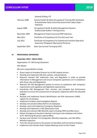 CURICULUM VITAE 2016
Page 2 of 8
Dinamik Drilling, PT)
February 2008 General Health & Safety Occupational Training (Ahli Kesehatan
& Keselamatan Kerja Umum) by Government Labors Dept. –
Indonesia.
August 2008 Occupational Health & Safety Management Systems
Auditor/Lead Auditor Training Course.
December 2009 Management Project Course by PPM Indonesia.
May 2012 Certificate of Competency for First Aid Level Two
July 2012 Certificate of Competency for Geothermal Frontline Operation
Supervisor (Pengawas Operasional Pertama).
September 2013 Basic Sea Survival Training by JOTC.
IV. PROFESIONAL EXPERIENCE
September 2014 – March 2016:
Organisation: PT. WIS Energi Nusantara
HSE Advisor
My main responsibilities include:
 Direct report to President Director for all HSE related concern.
 Develop and implement HSE plan, policies, and procedures.
 Research relevant HSE Indonesian Laws and Regulation in order to provide
information to Management and ensure Companies operations are in compliance
with those Laws and Regulations.
 Maintain the HSE Management System to ensure its compliance with company’s
requirements and regulative and legislative requirements.
 Coordinate HSE Management Plan, monitor, and complete Key Performance
Indicators to ensure the achievement of company’s objectives within the allocated
budget.
 Develop and implement Hazard Identification and Risk Assessment (HIRA)
register for all activates.
 Implement Incidents and Investigation Reports.
 Develop and socialize Safety Alert to all employees.
 Develop, assist and implement Emergency Response.
 Develop and Implement in HSE Observation Card.
 Develop and maintain H&S Monthly report including TRIFR and Man hours.
 Deliver Emergency Evacuation Induction training to new employee and visitors
at PT. WIS Energi Nusantara Jakarta Office.
 Conduct and maintain Fire Extinguisher Monthly Inspection, and HSE Office
Monthly Inspection.
 Train the site personnel on the process of Job Safety and Environment Analysis.
 Implement and maintain Daily Toolbox Meeting record at Site Project.
 