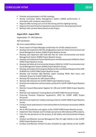 CURICULUM VITAE 2016
Page 3 of 8
 Promote and participate in all HSE meetings.
 Review Contractor Safety Management System (CSMS) performance in
accordance with company requirements.
 Organize H&S training such as First Aid training and Fire Fighting training.
 Organize Personal Protective Equipment requirement for site project personnel.
 Maintain HSE and Risk Notice Board at Site Project.
August 2013 – August 2014:
Organisation: PT. URS Indonesia
HSE Coordinator
My main responsibilities include:
 Direct report to Project Manager and Director for all HSE related concern.
 Develop and implement HSE Plan Bridging Document for Client Environmental and
Social Management System (ESMS) Project Baseline Survey.
 Develop and implement URS Field HSE Plan for Client Environmental and Social
Management System (ESMS) Project Baseline Survey.
 Develop and implement Hazard Identification and Risk Assessment (HIRA) for Client
ESMS Project Baseline Survey.
 Develop Job Safety & Environmental Analysis (JSEA) for CLIENT Environmental and
Social Management System (ESMS) Project Baseline Survey.
 Develop and implement Emergency Response Plan and Medical Response Plan (ERP
& MERP) for CLIENT ESMS Project Baseline Survey.
 Develop and maintain H&S Monthly report including TRIFR, Man hours, and
Kilometer Driven for CLIENT ESMS Project.
 Develop HSE Induction for URS Jakarta Office.
 Develop HSE Induction for CLIENT ESMS Project Baseline Survey.
 Develop and implement communication protocol for CLIENT ESMS Project Baseline
Survey.
 Maintain Hazard Observation Register for URS and CLIENT ESMS Project Baseline
Survey.
 Maintain and implement Training Matrix of CLIENT ESMS Personnel Project.
 Procuring Personal Protective Equipment’s (PPE) for CLIENT ESMS Project
Personnel.
 Maintain and implement Toolbox meeting at Site for CLIENT ESMS Project Baseline
Survey.
 Conduct vessel audit based on International Marine Contractors Association (IMCA)
standard.
 Act as HSE Coordinator and Logistic at Site CLIENT ESMS Project Baseline Survey.
 Implement Floor Warden and First Aider personnel at URS Indonesia Office Jakarta.
 Train the site personnel on the process of Job Safety and Environmental Analysis
(JSEA).
 Conduct and Maintain Journey Management Plan for Light Vehicle at Site CLIENT
ESMS Project Baseline Survey.
 Conduct and Maintain Vehicle Pre-Start Checklist for Light Vehicle at Site CLIENT
 