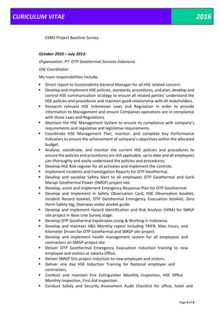 CURICULUM VITAE 2016
Page 4 of 8
ESMS Project Baseline Survey.
October 2010 – July 2013:
Organisation: PT. OTP Geothermal Services Indonesia
HSE Coordinator
My main responsibilities include;
 Direct report to Sustainability General Manager for all HSE related concern
 Develop and implement HSE policies, standards, procedures, and plan; develop and
control HSE communication strategy to ensure all related parties’ understand the
HSE policies and procedures and maintain good relationship with all stakeholders.
 Research relevant HSE Indonesian Laws and Regulation in order to provide
information to Management and ensure Companies operations are in compliance
with those Laws and Regulations
 Maintain the HSE Management System to ensure its compliance with company’s
requirements and regulative and legislative requirements.
 Coordinate HSE Management Plan, monitor, and complete Key Performance
Indicators to ensure the achievement of company’s objectives within the allocated
budget.
 Analyse, coordinate, and monitor the current HSE policies and procedures to
ensure the policies and procedures are still applicable, up to date and all employees
can thoroughly and easily understand the policies and procedures.
 Develop HSE Risk register for all activates and implement the controls.
 Implement Incidents and Investigation Reports for OTP Geothermal.
 Develop and socialize Safety Alert to all employees OTP Geothermal and Sorik
Marapi Geothermal Power (SMGP) project site.
 Develop, assist and implement Emergency Response Plan for OTP Geothermal.
 Develop and Implement in Safety Observation Card, HSE Observation booklet,
Incident Record booklet, OTP Geothermal Emergency Evacuation booklet, Zero
Harm Safety tag, Overseas visitor pocket guide.
 Develop and implement Hazard Identification and Risk Analysis (HIRA) for SMGP
site project in Base Line Survey stage.
 Develop OTP Geothermal Expatriates Living & Working in Indonesia.
 Develop and maintain H&S Monthly report including TRIFR, Man hours, and
Kilometer Driven for OTP Geothermal and SMGP site project.
 Develop and implement health management system for all employees and
contractors on SMGP project site
 Deliver OTP Geothermal Emergency Evacuation Induction training to new
employee and visitors at Jakarta Office.
 Deliver SMGP Site project Induction to new employee and visitors.
 Deliver one day HSE Induction Training for National employee and
contractors.
 Conduct and maintain Fire Extinguisher Monthly Inspection, HSE Office
Monthly Inspection, First Aid Inspection.
 Conduct Safety and Security Assessment Audit Checklist for office, hotel and
 