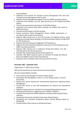 CURICULUM VITAE 2016
Page 5 of 8
accommodation.
 Implement and maintain Air Transport Journey Management Plan and Land
Transport Journey Management Plan records.
 Maintain Journey Management Register record for SMGP site project vehicle.
 Implement Floor Warden and First Aider personnel at OTP Geothermal Office
Jakarta.
 Train the site personnel on the process of Job Safety Analysis.
 Implement and maintain Daily Safety meeting and Toolbox Talk record at
SMGP Site Project.
 Promote and participate in all HSE meetings.
 Review Contractor Safety Management System (CSMS) performance in
accordance with company requirements.
 Organize H&S training such as First Aid training, Fire Fighting training, yearly
Sampoerna Strategic Square Building, First Advanced Safety-Riding Training (FAST)
for OTP Geothermal.
 Organize Electrical Testing and Tagging for OTP Geothermal.
 Organize Personal Protective Equipment requirement for OTP Geothermal and
SMGP site project personnel.
 Organize H&S training such as Defensive Driving 4x4 Vehicle, First Aid
Training level two for all site personnel.
 Maintain HSE and Risk Notice Board at OTP Geothermal.
 Complete HSE SMGP quarterly report for Ministry of Energy and Mineral
Resources (ESDM, Energy Sumber Daya Mineral).
 Acting site HSE Co-ordinator when the site personnel on leave.
November 2007 – September 2010
Organisation: PT. MB Century Drilling
HSE System Coordinator for South East Asia and Group Division
My main responsibilities included;
 Direct report to HSE Manager for all HSE related concern
 Developing HSE Management system on new drilling project at Brunei
Darussalam.
 Dealing with Brunei Government Environmental Department regarding Waste
Management.
 Internal HSE Trainer on Core HSE development for national and international
employee.
 Organize training resources and plan for upcoming drilling project personnel.
 Developing HSE System on Logging Services in Makati, Philippine.
 Facilitate and interpret for Safety Leadership Training on Exxon project at Cepu,
Indonesia.
 Developing Environment and Waste Generation Statistic Report.
 Developing and Translated Competency Based Training Modules based on
Drilling SOP.
 Conduct Safety Culture Survey on Drilling Site Project.
 