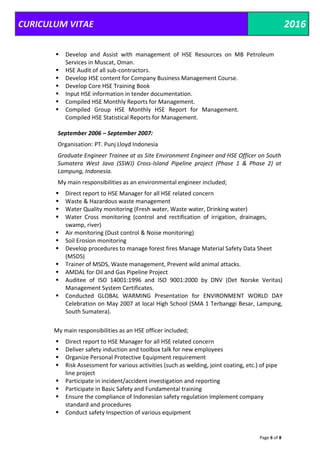 CURICULUM VITAE 2016
Page 6 of 8
 Develop and Assist with management of HSE Resources on MB Petroleum
Services in Muscat, Oman.
 HSE Audit of all sub-contractors.
 Develop HSE content for Company Business Management Course.
 Develop Core HSE Training Book
 Input HSE information in tender documentation.
 Compiled HSE Monthly Reports for Management.
 Compiled Group HSE Monthly HSE Report for Management.
Compiled HSE Statistical Reports for Management.
September 2006 – September 2007:
Organisation: PT. Punj Lloyd Indonesia
Graduate Engineer Trainee at as Site Environment Engineer and HSE Officer on South
Sumatera West Java (SSWJ) Cross-Island Pipeline project (Phase 1 & Phase 2) at
Lampung, Indonesia.
My main responsibilities as an environmental engineer included;
 Direct report to HSE Manager for all HSE related concern
 Waste & Hazardous waste management
 Water Quality monitoring (Fresh water, Waste water, Drinking water)
 Water Cross monitoring (control and rectification of irrigation, drainages,
swamp, river)
 Air monitoring (Dust control & Noise monitoring)
 Soil Erosion monitoring
 Develop procedures to manage forest fires Manage Material Safety Data Sheet
(MSDS)
 Trainer of MSDS, Waste management, Prevent wild animal attacks.
 AMDAL for Oil and Gas Pipeline Project
 Auditee of ISO 14001:1996 and ISO 9001:2000 by DNV (Det Norske Veritas)
Management System Certificates.
 Conducted GLOBAL WARMING Presentation for ENVIRONMENT WORLD DAY
Celebration on May 2007 at local High School (SMA 1 Terbanggi Besar, Lampung,
South Sumatera).
My main responsibilities as an HSE officer included;
 Direct report to HSE Manager for all HSE related concern
 Deliver safety induction and toolbox talk for new employees
 Organize Personal Protective Equipment requirement
 Risk Assessment for various activities (such as welding, joint coating, etc.) of pipe
line project
 Participate in incident/accident investigation and reporting
 Participate in Basic Safety and Fundamental training
 Ensure the compliance of Indonesian safety regulation Implement company
standard and procedures
 Conduct safety Inspection of various equipment
 