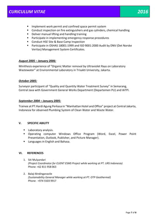 CURICULUM VITAE 2016
Page 7 of 8
 Implement work permit and confined space permit system
 Conduct inspection on fire extinguishers and gas cylinders, chemical handling
 Deliver manual lifting and handling training
 Participate in implementing emergency response procedures
 Conduct HSE Site & Base Camp Inspection
 Participate in OSHAS 18001:1999 and ISO 9001:2000 Audit by DNV (Det Norske
Veritas) Management System Certificates.
August 2005 – January 2006:
Minithesis experience of “Organic Matter removal by Ultraviolet Rays on Laboratory
Wastewater” at Environmental Laboratory in Trisakti University, Jakarta.
October 2005:
Surveyor participant of “Quality and Quantity Water Treatment Survey” in Semarang,
Central Java with Government General Works Department (Departemen PU) and IATPI.
September 2004 – January 2005:
Trainee at PT.Hardi Agung Perkasa in “Manhattan Hotel and Office” project at Central Jakarta,
Indonesia for observed Plumbing System of Clean Water and Waste Water.
V. SPECIFIC ABILITY
 Laboratory analysis.
 Operating computer Windows Office Program (Word, Excel, Power Point
Presentation, Outlook, Publisher, and Picture Manager).
 Languages in English and Bahasa.
VI. REFERENCES
1. Siti Mulyandari
(Project Coordinator for CLIENT ESMS Project while working at PT. URS Indonesia)
Phone: +62 811 958 063
2. Balaji Bindinganavile
(Sustainability General Manager while working at PT. OTP Geothermal)
Phone: +974 5503 9917
 