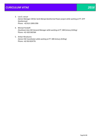 CURICULUM VITAE 2016
Page 8 of 8
3. Liza G. Januar
(Senior Manager CSR for Sorik Marapi Geothermal Power project while working at PT. OTP
Geothermal)
Phone: +62 813 1999 6789
4. Michael Pandolfi
(Southeast Asia HSE General Manager while working at PT. MB Century Drilling)
Phone: +61 428 548 964
5. Ambar Wicaksono
(Senior HSE Coordinator while working at PT. MB Century Drilling)
Phone: +62 816 824776
 