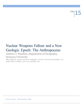 F i n a l E s s a y : G e o g r a p h y 5 0 0
Nuclear Weapons Fallout and a New
Geologic Epoch: The Anthropocene
Andrew J. Paladino, Department of Geography,
Syracuse University
Why radioactive isotopes present in stratigraphic records are the best representation of a
golden spike in defining a new unit of geologic time.
Fall
15
 