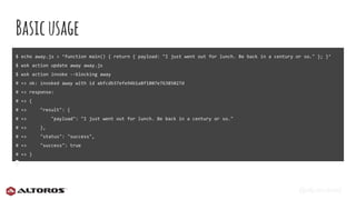 @eljuanchosf
Basicusage
$ echo away.js > ‘function main() { return { payload: "I just went out for lunch. Be back in a century or so." }; }’
$ wsk action update away away.js
$ wsk action invoke --blocking away
# => ok: invoked away with id abfcdb37efe94b1a8f1807e76385027d
# => response:
# => {
# => "result": {
# => "payload": "I just went out for lunch. Be back in a century or so."
# => },
# => "status": "success",
# => "success": true
# => }
 