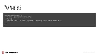 @eljuanchosf
Parameters
function main(params) {
var name = params.name || "dude";
return {
payload: "Hey, " + name + " please, I’m having lunch! DON’T BOTHER ME!"
};
}
 