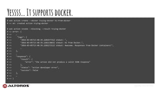 @eljuanchosf
Yessss…Itsupports docker.
$ wsk action create --docker trying-docker hi-from-docker
# => ok: created action trying-docker
$ wsk action invoke --blocking --result trying-docker
# => error: {
# => …
# => "logs": [
# => "2016-03-05T13:48:39.220147731Z stdout: ",
# => "2016-03-05T13:48:39.220213883Z stdout: Hi from Docker.",
# => "2016-03-05T13:48:39.220227211Z stdout: Awesome. Responses from Docker containers!",
# => …
# => ],
# => …
# => "response": {
# => "result": {
# => "error": "the action did not produce a valid JSON response"
# => },
# => "status": "action developer error",
# => "success": false
# => },
# => …
# => }
 
