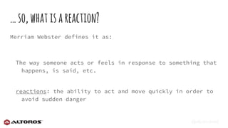 @eljuanchosf
…so,whatisareaction?
Merriam Webster defines it as:
The way someone acts or feels in response to something that
happens, is said, etc.
reactions: the ability to act and move quickly in order to
avoid sudden danger
 
