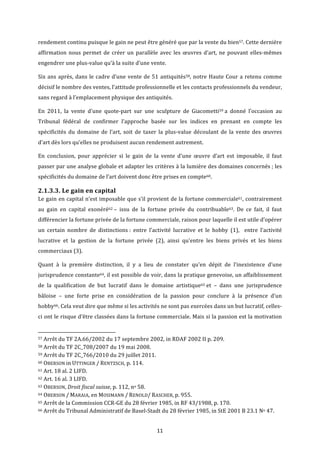 11	
rendement	continu	puisque	le	gain	ne	peut	être	généré	que	par	la	vente	du	bien57.	Cette	dernière	
affirmation	nous	permet	de	créer	un	parallèle	avec	les	œuvres	d’art,	ne	pouvant	elles-mêmes	
engendrer	une	plus-value	qu’à	la	suite	d’une	vente.	
Six	ans	après,	dans	le	cadre	d’une	vente	de	51	antiquités58,	notre	Haute	Cour	a	retenu	comme	
décisif	le	nombre	des	ventes,	l’attitude	professionnelle	et	les	contacts	professionnels	du	vendeur,	
sans	regard	à	l’emplacement	physique	des	antiquités.	
En	 2011,	 la	 vente	 d’une	 quote-part	 sur	 une	 sculpture	 de	 Giacometti59	a	 donné	 l’occasion	 au	
Tribunal	 fédéral	 de	 confirmer	 l’approche	 basée	 sur	 les	 indices	 en	 prenant	 en	 compte	 les	
spécificités	 du	 domaine	 de	 l’art,	 soit	 de	 taxer	 la	 plus-value	 découlant	 de	 la	 vente	 des	 œuvres	
d’art	dès	lors	qu’elles	ne	produisent	aucun	rendement	autrement.	
En	 conclusion,	 pour	 apprécier	 si	 le	 gain	 de	 la	 vente	 d’une	 œuvre	 d’art	 est	 imposable,	 il	 faut	
passer	par	une	analyse	globale	et	adapter	les	critères	à	la	lumière	des	domaines	concernés	;	les	
spécificités	du	domaine	de	l’art	doivent	donc	être	prises	en	compte60.		
2.1.3.3.	Le	gain	en	capital	
Le	gain	en	capital	n’est	imposable	que	s’il	provient	de	la	fortune	commerciale61,	contrairement	
au	 gain	 en	 capital	 exonéré62	–	 issu	 de	 la	 fortune	 privée	 du	 contribuable63.	 De	 ce	 fait,	 il	 faut	
différencier	la	fortune	privée	de	la	fortune	commerciale,	raison	pour	laquelle	il	est	utile	d’opérer	
un	 certain	 nombre	 de	 distinctions	:	 entre	 l’activité	 lucrative	 et	 le	 hobby	 (1),	 	 entre	 l’activité	
lucrative	 et	 la	 gestion	 de	 la	 fortune	 privée	 (2),	 ainsi	 qu’entre	 les	 biens	 privés	 et	 les	 biens	
commerciaux	(3).	
Quant	 à	 la	 première	 distinction,	 il	 y	 a	 lieu	 de	 constater	 qu’en	 dépit	 de	 l’inexistence	 d’une	
jurisprudence	constante64,	il	est	possible	de	voir,	dans	la	pratique	genevoise,	un	affaiblissement	
de	 la	 qualification	 de	 but	 lucratif	 dans	 le	 domaine	 artistique65	et	 –	 dans	 une	 jurisprudence	
bâloise	 –	 une	 forte	 prise	 en	 considération	 de	 la	 passion	 pour	 conclure	 à	 la	 présence	 d’un	
hobby66.	Cela	veut	dire	que	même	si	les	activités	ne	sont	pas	exercées	dans	un	but	lucratif,	celles-
ci	ont	le	risque	d’être	classées	dans	la	fortune	commerciale.	Mais	si	la	passion	est	la	motivation	
																																																													
57	Arrêt	du	TF	2A.66/2002	du	17	septembre	2002,	in	RDAF	2002	II	p.	209.	
58	Arrêt	du	TF	2C_708/2007	du	19	mai	2008.	
59	Arrêt	du	TF	2C_766/2010	du	29	juillet	2011.	
60	OBERSON	in	UTTINGER	/	RENTZSCH,	p.	114.	
61	Art.	18	al.	2	LIFD.	
62	Art.	16	al.	3	LIFD.	
63	OBERSON,	Droit	fiscal	suisse,	p.	112,	no	58.	
64	OBERSON	/	MARAIA,	en	MOSIMANN	/	RENOLD/	RASCHER,	p.	955.	
65	Arrêt	de	la	Commission	CCR-GE	du	28	février	1985,	in	RF	43/1988,	p.	170.	
66	Arrêt	du	Tribunal	Administratif	de	Basel-Stadt	du	28	février	1985,	in	StE	2001	B	23.1	No	47.	
 
