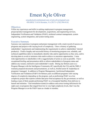 Ernest Kyle Oliver
ernestkyleoliver@hotmail.com or kyle.oliver@gmail.com
•PO BOX 711614 Herndon, VA 20171• (703) 994-8182
Objectives
Utilize my experiences and skills in seeking employment in program management,
project/product management for developments, acquisitions, and engineering services,
Independent Verification and Validation (IV&V), technical contract management, system
engineering, system integration, and system testing areas.
Executive Summary
I possess vast experience in program and project management with a track record of success on
programs and projects with varying levels of complexity. I have a history of gathering
stakeholders’ requirements and implementing the requirements to achieve stakeholders’ desired
product(s). I hold a lengthy and successful history of monitoring program cost, schedule, and
technical capabilities daily to immediately identify risks and/or opportunities as they arise, and to
develop plans to avoid or minimize risks and/or achieve or maximize opportunities. I raise
risks/opportunities to stakeholders with a suggested plan of action as soon as possible. I have
exceptional briefing and presentation skills to inform stakeholder(s) of program status and
address any issue(s), tailored to each stakeholder’s needs. During my thirteen years as a
Program Manager with the Intelligence Community (IC) specifically the CIA and the NRO, I
routinely prepared documents and presentations, as well as, briefed senior IC leadership on
programs I managed. In addition to Program Management, I preformed Independent
Verification and Validation (IV&V) for thirteen years on different programs with varying
degrees of complexity depending on the program, such as preforming IV&V on a low
complexity project that exploits cellular data prior final acceptance by the government; as well as
leading a team of thirty people performing IV&V on a Geospatial Satellites from delivery to
launch and initiation. I led remediation team(s) to address and correct testing deficiencies for
eight years on programs that ranged from low to very high complexity levels, that I was the
Program Manager or on the IV&V team as a leader or member.
 