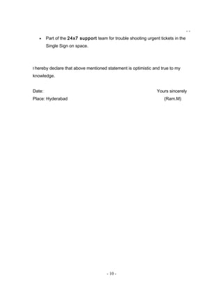 - -
• Part of the 24x7 support team for trouble shooting urgent tickets in the
Single Sign on space.
I hereby declare that above mentioned statement is optimistic and true to my
knowledge.
Date: Yours sincerely
Place: Hyderabad (Ram.M)
- 10 -
 