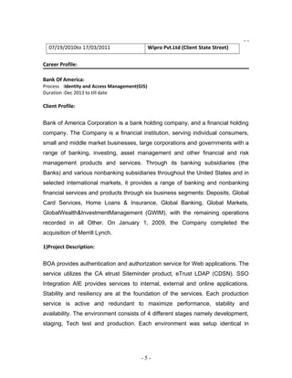 - -
07/19/2010to 17/03/2011 Wipro Pvt.Ltd (Client State Street)
Career Profile:
Bank Of America:
Process :Identity and Access Management(GIS)
Duration :Dec 2013 to till date
Client Profile:
Bank of America Corporation is a bank holding company, and a financial holding
company. The Company is a financial institution, serving individual consumers,
small and middle market businesses, large corporations and governments with a
range of banking, investing, asset management and other financial and risk
management products and services. Through its banking subsidiaries (the
Banks) and various nonbanking subsidiaries throughout the United States and in
selected international markets, it provides a range of banking and nonbanking
financial services and products through six business segments: Deposits, Global
Card Services, Home Loans & Insurance, Global Banking, Global Markets,
GlobalWealth&InvestmentManagement (GWIM), with the remaining operations
recorded in all Other. On January 1, 2009, the Company completed the
acquisition of Merrill Lynch.
1)Project Description:
BOA provides authentication and authorization service for Web applications. The
service utilizes the CA etrust Siteminder product, eTrust LDAP (CDSN). SSO
Integration AIE provides services to internal, external and online applications.
Stability and resiliency are at the foundation of the services. Each production
service is active and redundant to maximize performance, stability and
availability. The environment consists of 4 different stages namely development,
staging, Tech test and production. Each environment was setup identical in
- 5 -
 