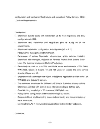 - -
configuration and hardware infrastructure and consists of Policy Servers, CDSN
LDAP and Logon servers.
Contribution:
• Siteminder bundle deals with Siteminder V6 to R12 migrations and SSO
configurations in R12.
• Siteminder R12 installation and migration (V6 to R12) on all the
environments.
• Siteminder installation, configuration and migration (V6 to R12).
• Policy Server management/administration.
• Experience of setting Siteminder infrastructure which includes installing
Siteminder web manager, migration of Reverse Proxies from Solaris to RH
Linux (the foremost environment before Production).
• Extensively worked on both WIN and UNIX server environments - WIN 2003,
WIN 2008, Solaris 8, Solaris 10 and RH Linux 5.4 across the web servers
Apache, iPlanet and IIS.
• Experienced in Siteminder Web Agent WebSphere Application Server (WAS) on
WIN 2008 and Solaris 10 servers.
• The resources are divided for different LoB (Line of Business) to carry out the
Siteminder activities with a direct client interaction with pre-defined SLA.
• Good Working knowledge in Windows and UNIX platforms.
• Policy Server configuration and troubleshooting SSO issues.
• Responsibility of troubleshooting issues independently and documentation of
issue resolutions.
• Meeting the SLAs in resolving the issues related to Siteminder, webagent.
CGI Pvt Ltd
- 6 -
 