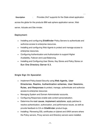 - -
Description : Provides 24x7 supports for the State street application
across the globe for the products IBM web sphere application server, Web
server, Actuate and Site minder.
Deployment:
• Installing and configuring SiteMinder Policy Servers to authenticate and
authorize access to enterprise resources.
• Installing and configuring Web Agents to protect and manage access to
enterprise resources.
• Configuring Authentication and Authorization to support Higher
Availability, Failover and Load Balancing.
• Installing and Configuring User Stores, Key Stores and Policy Stores on
Sun One Directory Server 6.3.
Single Sign On Specialist:
• Implement Policy-based Security using Web Agents, User
Directories, Realms, Authentication schemes, User Sessions,
Rules, and Responses to protect, manage, authenticate and authorize
access to enterprise resources
• Managing System and Domain Administrator accounts.
• Configuring Responses enable web content personalization.
• Determine the root cause, implement solutions, apply patches to
resolve authentication, authorization, and performance issues, as well as
provide feedback to CA on SiteMinder product bugs.
• Installing / Renewing SSL certificates on Iplanet and UNIX servers where
the Policy servers, Proxy servers and Directory servers were installed.
- 9 -
 
